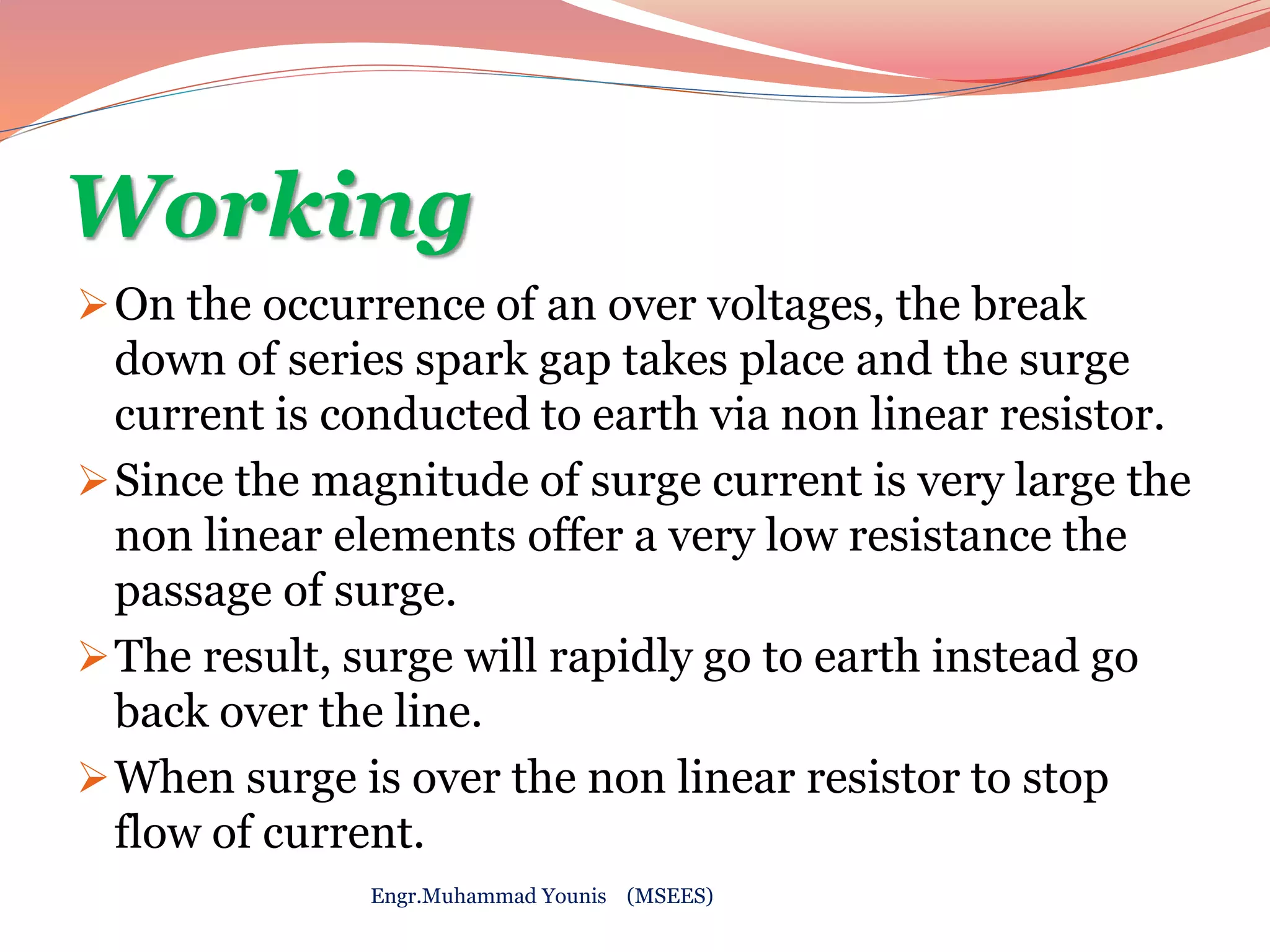 Working 
On the occurrence of an over voltages, the break 
down of series spark gap takes place and the surge 
current is conducted to earth via non linear resistor. 
Since the magnitude of surge current is very large the 
non linear elements offer a very low resistance the 
passage of surge. 
The result, surge will rapidly go to earth instead go 
back over the line. 
When surge is over the non linear resistor to stop 
flow of current. 
Engr.Muhammad Younis (MSEES) 
 