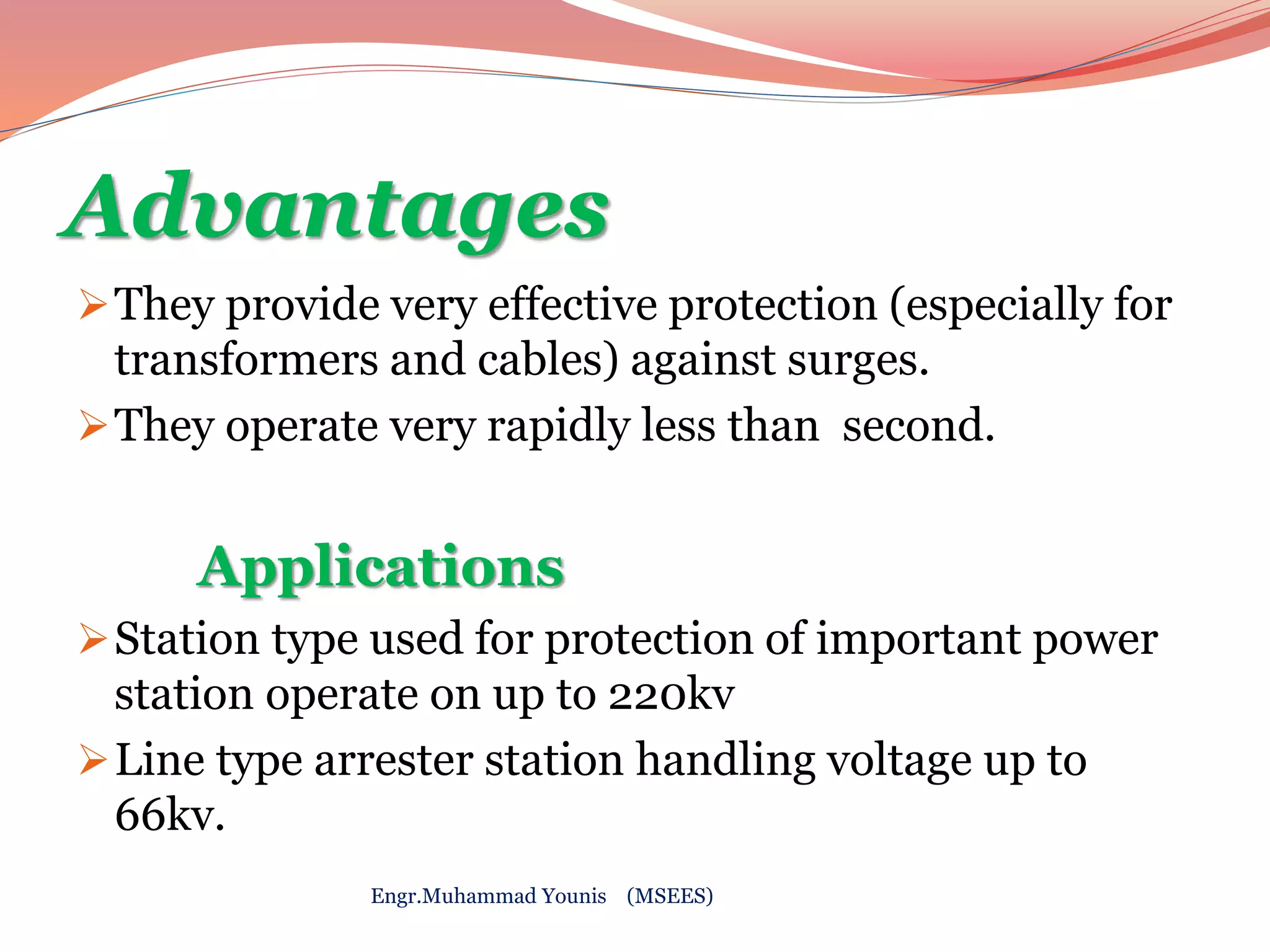 Advantages 
They provide very effective protection (especially for 
transformers and cables) against surges. 
They operate very rapidly less than second. 
Applications 
Station type used for protection of important power 
station operate on up to 220kv 
Line type arrester station handling voltage up to 
66kv. 
Engr.Muhammad Younis (MSEES) 
 