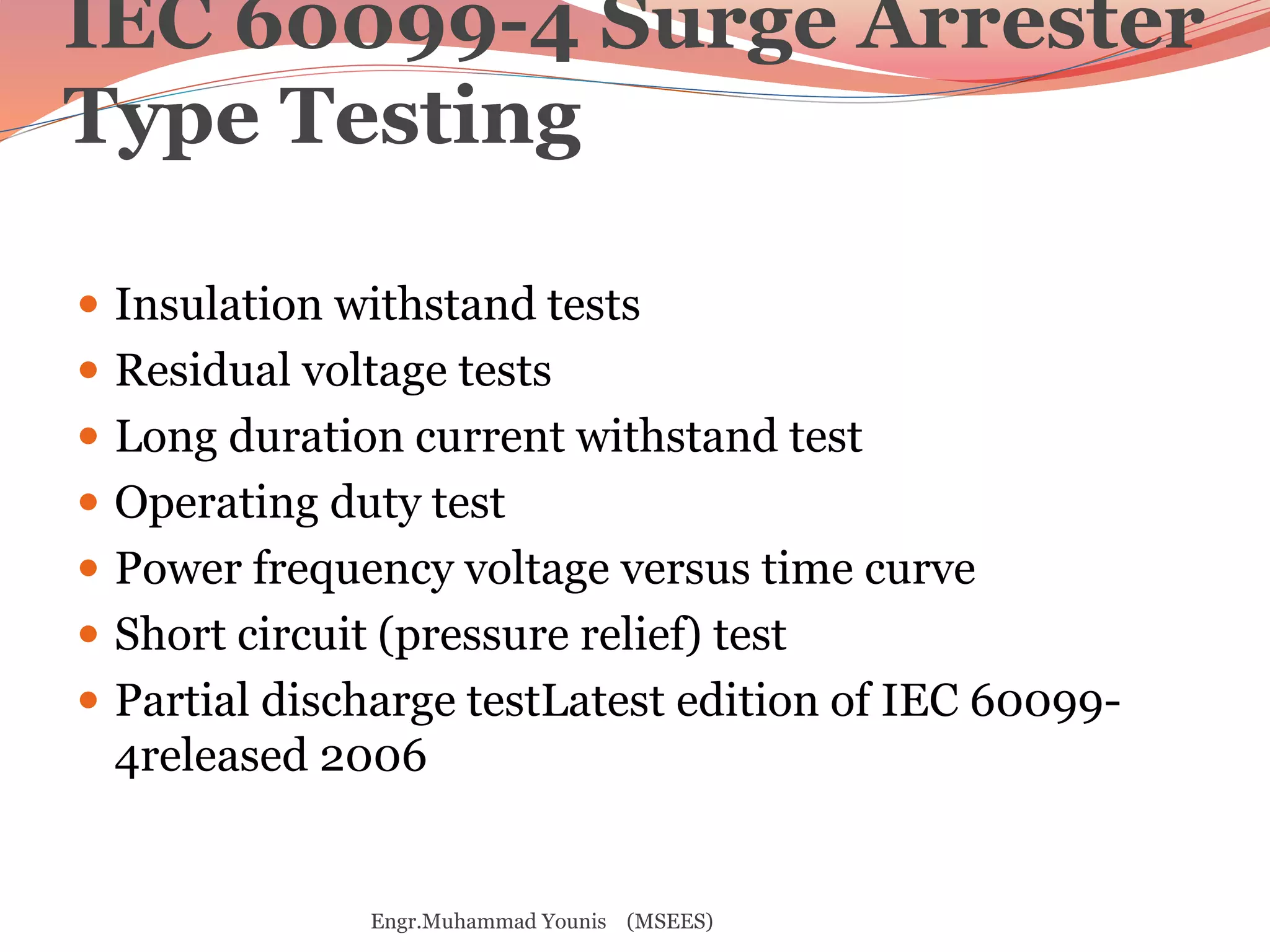 IEC 60099-4 Surge Arrester 
Type Testing 
 Insulation withstand tests 
 Residual voltage tests 
 Long duration current withstand test 
 Operating duty test 
 Power frequency voltage versus time curve 
 Short circuit (pressure relief) test 
 Partial discharge testLatest edition of IEC 60099- 
4released 2006 
Engr.Muhammad Younis (MSEES) 
 