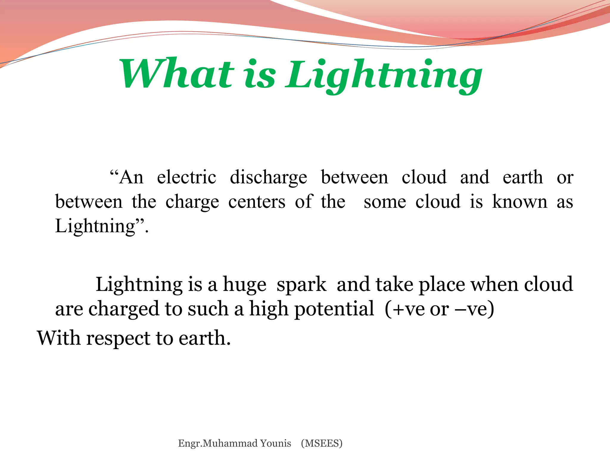What is Lightning 
“An electric discharge between cloud and earth or 
between the charge centers of the some cloud is known as 
Lightning”. 
Lightning is a huge spark and take place when cloud 
are charged to such a high potential (+ve or –ve) 
With respect to earth. 
Engr.Muhammad Younis (MSEES) 
 