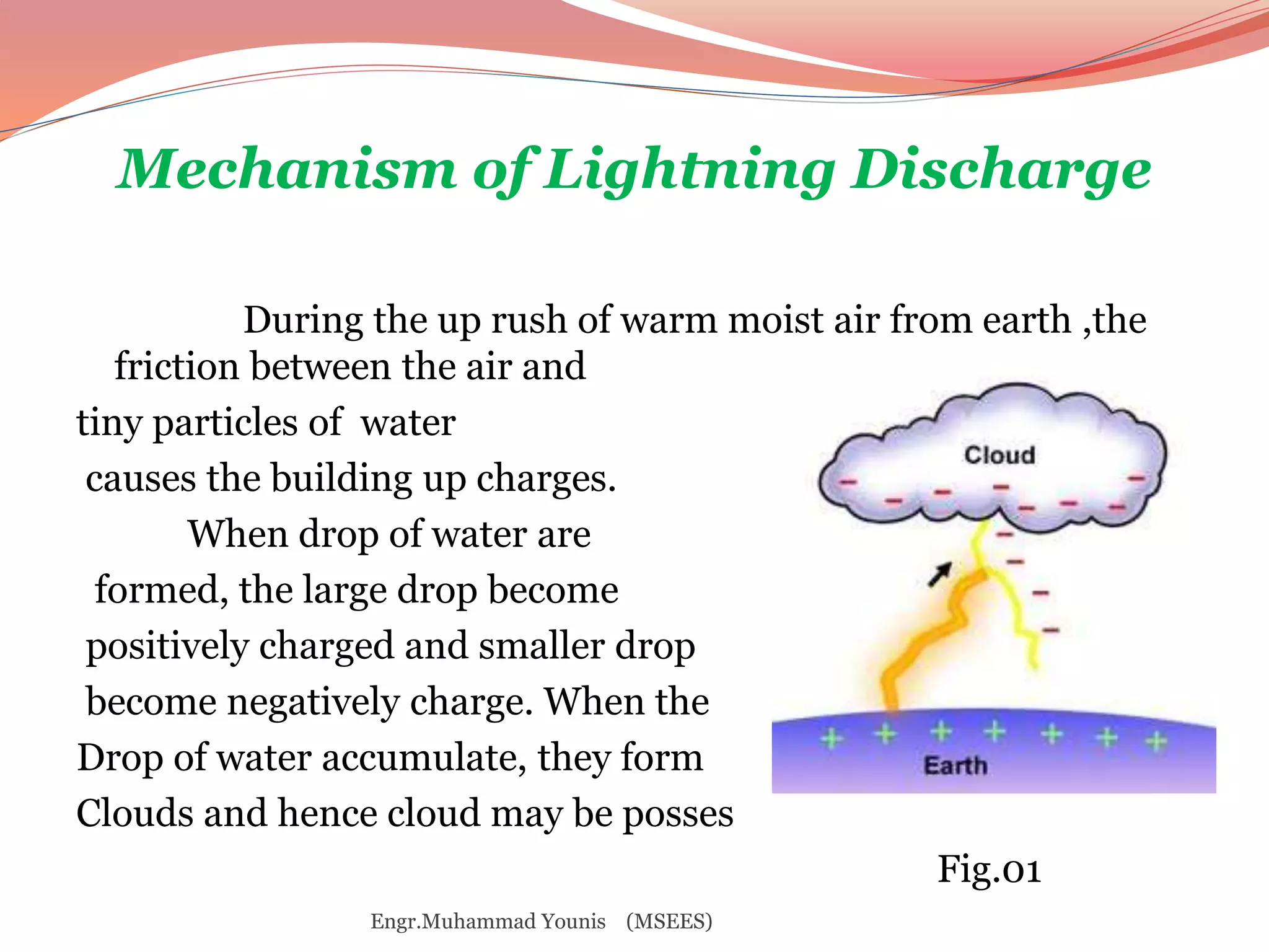 Mechanism of Lightning Discharge 
During the up rush of warm moist air from earth ,the 
friction between the air and 
tiny particles of water 
causes the building up charges. 
When drop of water are 
formed, the large drop become 
positively charged and smaller drop 
become negatively charge. When the 
Drop of water accumulate, they form 
Clouds and hence cloud may be posses 
Fig.01 
Engr.Muhammad Younis (MSEES) 
 