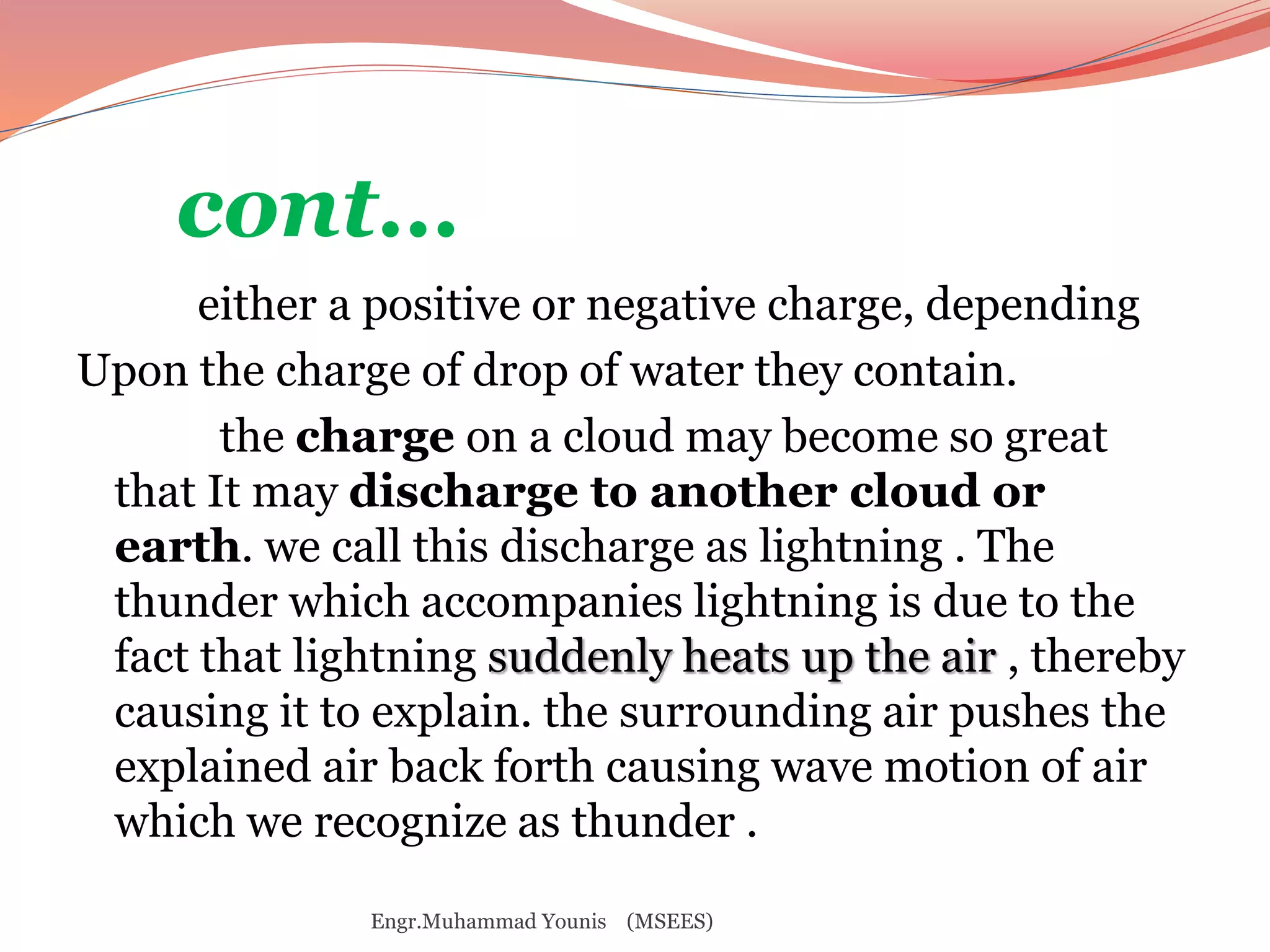 cont… 
either a positive or negative charge, depending 
Upon the charge of drop of water they contain. 
the charge on a cloud may become so great 
that It may discharge to another cloud or 
earth. we call this discharge as lightning . The 
thunder which accompanies lightning is due to the 
fact that lightning suddenly heats up the air , thereby 
causing it to explain. the surrounding air pushes the 
explained air back forth causing wave motion of air 
which we recognize as thunder . 
Engr.Muhammad Younis (MSEES) 
 