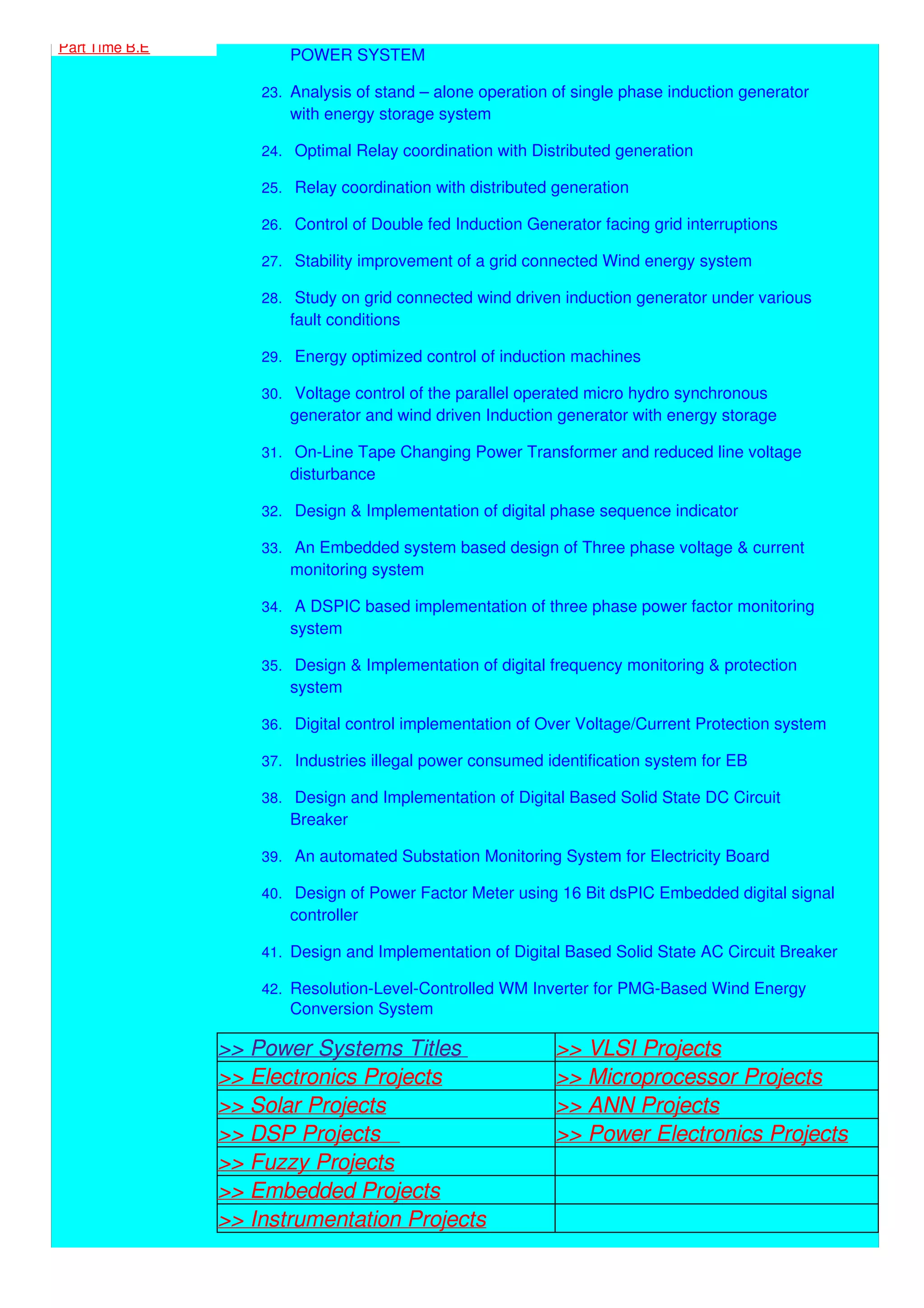Part Time B.E
POWER SYSTEM
23. Analysis of stand – alone operation of single phase induction generator
with energy storage system
24. Optimal Relay coordination with Distributed generation
25. Relay coordination with distributed generation
26. Control of Double fed Induction Generator facing grid interruptions
27. Stability improvement of a grid connected Wind energy system
28. Study on grid connected wind driven induction generator under various
fault conditions
29. Energy optimized control of induction machines
30. Voltage control of the parallel operated micro hydro synchronous
generator and wind driven Induction generator with energy storage
31. On-Line Tape Changing Power Transformer and reduced line voltage
disturbance
32. Design & Implementation of digital phase sequence indicator
33. An Embedded system based design of Three phase voltage & current
monitoring system
34. A DSPIC based implementation of three phase power factor monitoring
system
35. Design & Implementation of digital frequency monitoring & protection
system
36. Digital control implementation of Over Voltage/Current Protection system
37. Industries illegal power consumed identification system for EB
38. Design and Implementation of Digital Based Solid State DC Circuit
Breaker
39. An automated Substation Monitoring System for Electricity Board
40. Design of Power Factor Meter using 16 Bit dsPIC Embedded digital signal
controller
41. Design and Implementation of Digital Based Solid State AC Circuit Breaker
42. Resolution-Level-Controlled WM Inverter for PMG-Based Wind Energy
Conversion System
>> Power Systems Titles >> VLSI Projects
>> Electronics Projects >> Microprocessor Projects
>> Solar Projects >> ANN Projects
>> DSP Projects >> Power Electronics Projects
>> Fuzzy Projects
>> Embedded Projects
>> Instrumentation Projects
 