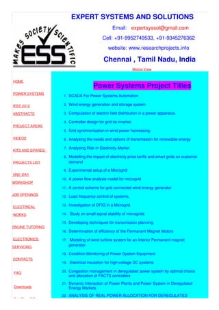 EXPERT SYSTEMS AND SOLUTIONS
Email: expertsyssol@gmail.com
Cell: +91-9952749533, +91-9345276362
website: www.researchprojects.info
Chennai , Tamil Nadu, India
Mobile View
HOME
POWER SYSTEMS
IEEE 2012
ABSTRACTS
PROJECT AREAS
VIDEOS
KITS AND SPARES
PROJECTS LIST
ONE-DAY
WORKSHOP
JOB OPENINGS
ELECTRICAL
WORKS
ONLINE TUTORING
ELECTRONICS
SERVICING
CONTACTS
FAQ
Downloads
Part Time B.E
Power Systems Project Titles
1. SCADA For Power Systems Automation
2. Wind energy generation and storage system
3. Computation of electric field distribution in a power apparatus.
4. Controller design for grid tie inverter.
5. Grid synchronisation in wind power harnessing.
6. Analysing the needs and options of transmission for renewable energy
7. Analysing Risk in Electricity Market
8. Modelling the impact of electricity price tariffs and smart grids on customer
demand
9. Experimental setup of a Microgrid
10. A power flow analysis model for microgrid
11. A control scheme for grid connected wind energy generator
12. Load frequency control of systems.
13. Investigation of DFIG in a Microgrid
14. Study on small signal stability of microgrids
15. Developing techniques for transmission planning.
16. Determination of efficiency of the Permanent Magnet Motors
17. Modeling of wind turbine system for an Interior Permanent magnet
generator
18. Condition Monitoring of Power System Equipment
19. Electrical insulation for high-voltage DC systems
20. Congestion management in deregulated power system by optimal choice
and allocation of FACTS controllers
21. Dynamic Interaction of Power Plants and Power System in Deregulated
Energy Markets
22. ANALYSIS OF REAL POWER ALLOCATION FOR DEREGULATED
 