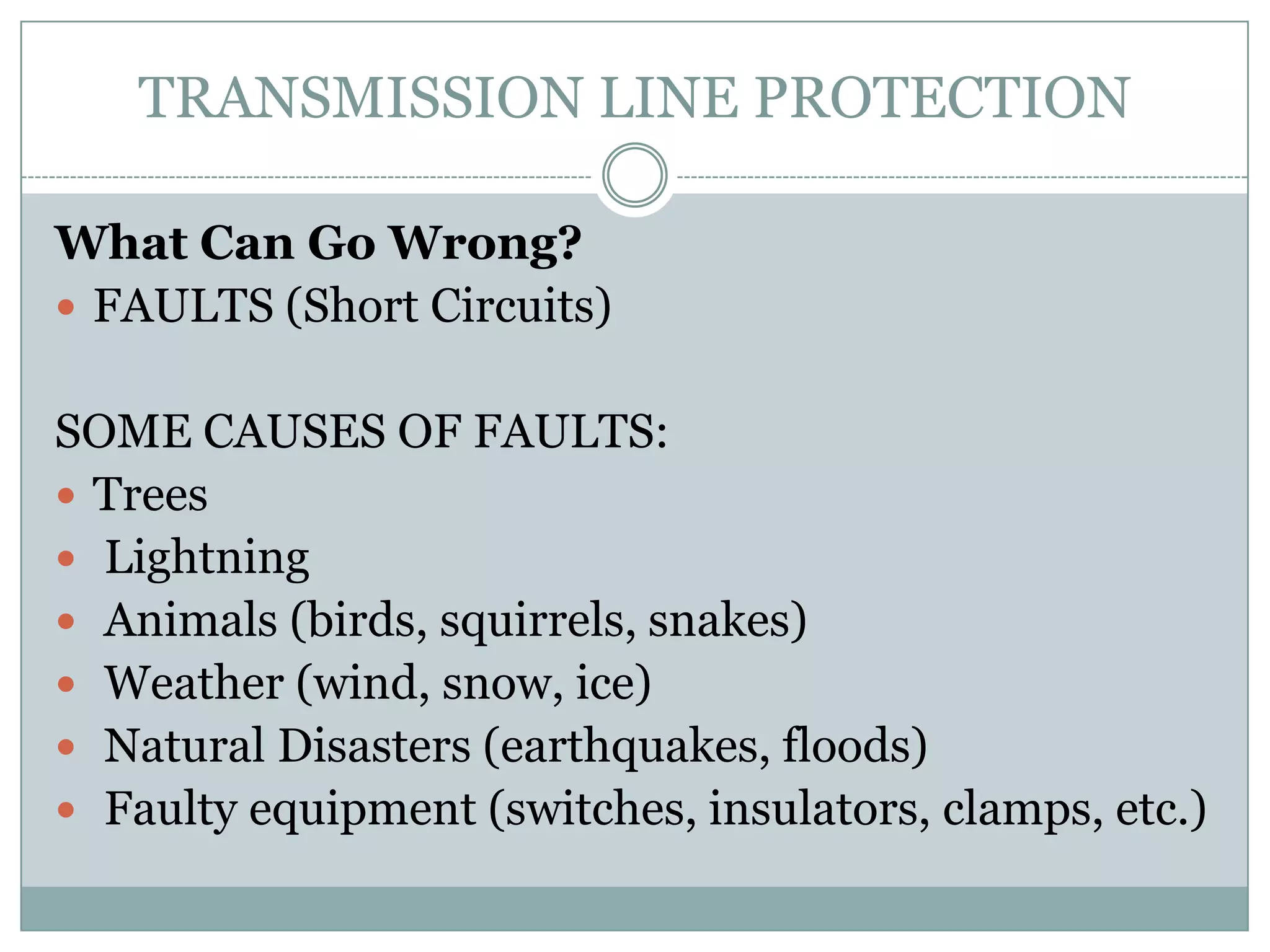TRANSMISSION LINE PROTECTION

What Can Go Wrong?
 FAULTS (Short Circuits)


SOME CAUSES OF FAULTS:
 Trees
 Lightning
 Animals (birds, squirrels, snakes)
 Weather (wind, snow, ice)
 Natural Disasters (earthquakes, floods)
 Faulty equipment (switches, insulators, clamps, etc.)
 