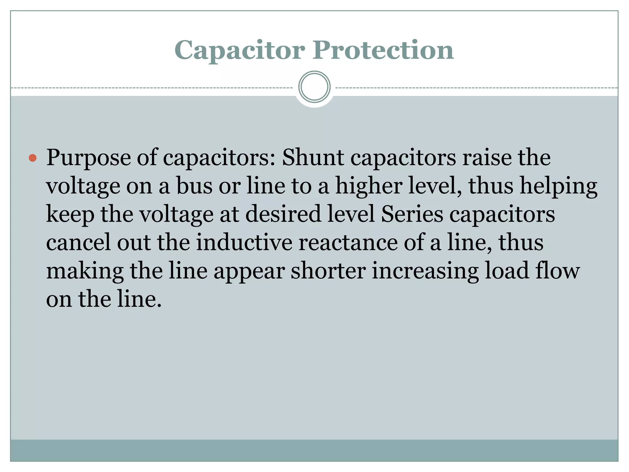 Capacitor Protection



 Purpose of capacitors: Shunt capacitors raise the
 voltage on a bus or line to a higher level, thus helping
 keep the voltage at desired level Series capacitors
 cancel out the inductive reactance of a line, thus
 making the line appear shorter increasing load flow
 on the line.
 