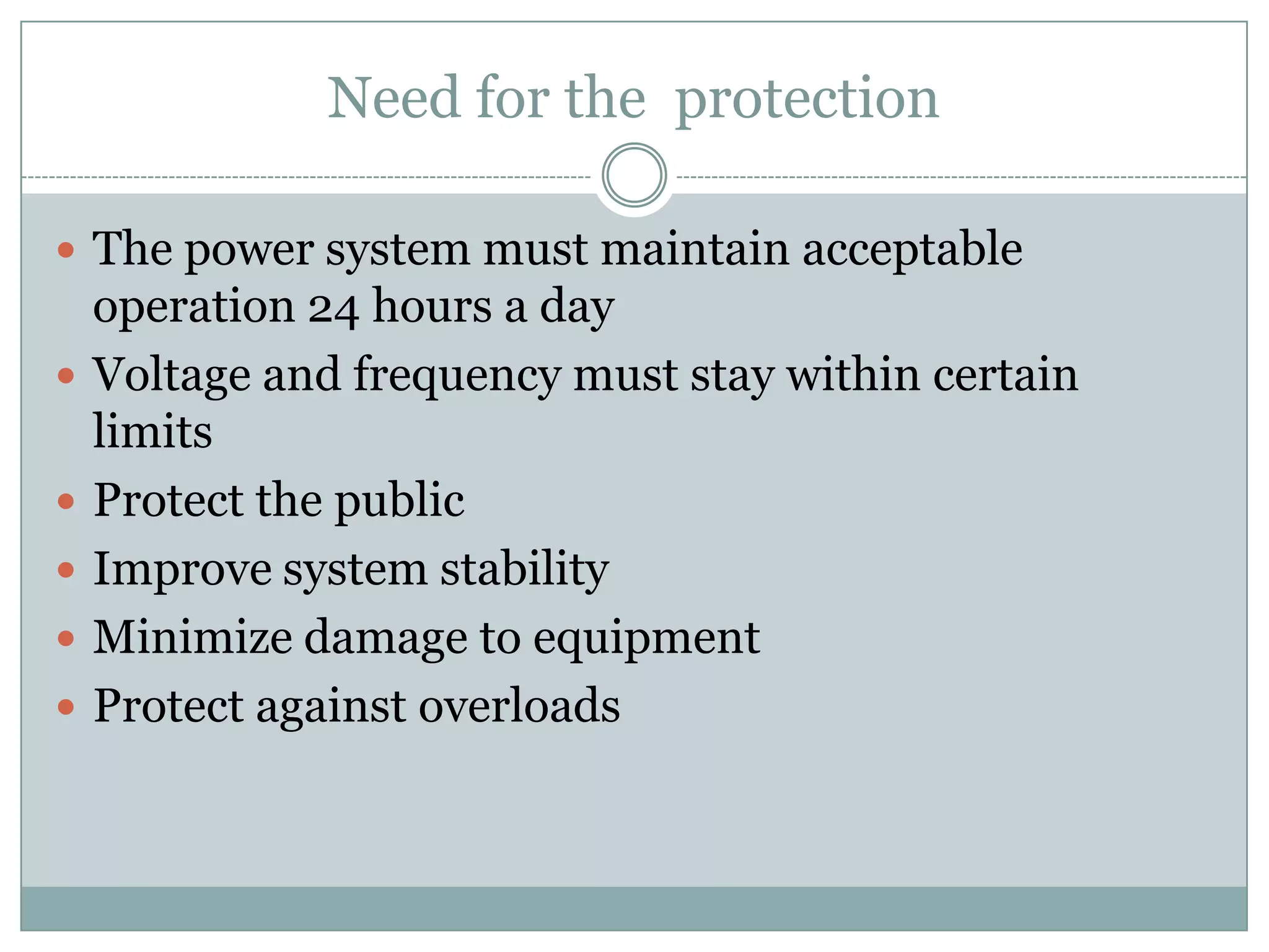 Need for the protection

 The power system must maintain acceptable
    operation 24 hours a day
   Voltage and frequency must stay within certain
    limits
   Protect the public
   Improve system stability
   Minimize damage to equipment
   Protect against overloads
 