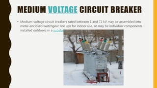 MEDIUM VOLTAGE CIRCUIT BREAKER
• Medium-voltage circuit breakers rated between 1 and 72 kV may be assembled into
metal-enclosed switchgear line ups for indoor use, or may be individual components
installed outdoors in a substation.
 