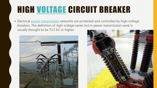 HIGH VOLTAGE CIRCUIT BREAKER
• Electrical power transmission networks are protected and controlled by high-voltage
breakers. The definition of high voltage varies but in power transmission work is
usually thought to be 72.5 kV or higher.
 