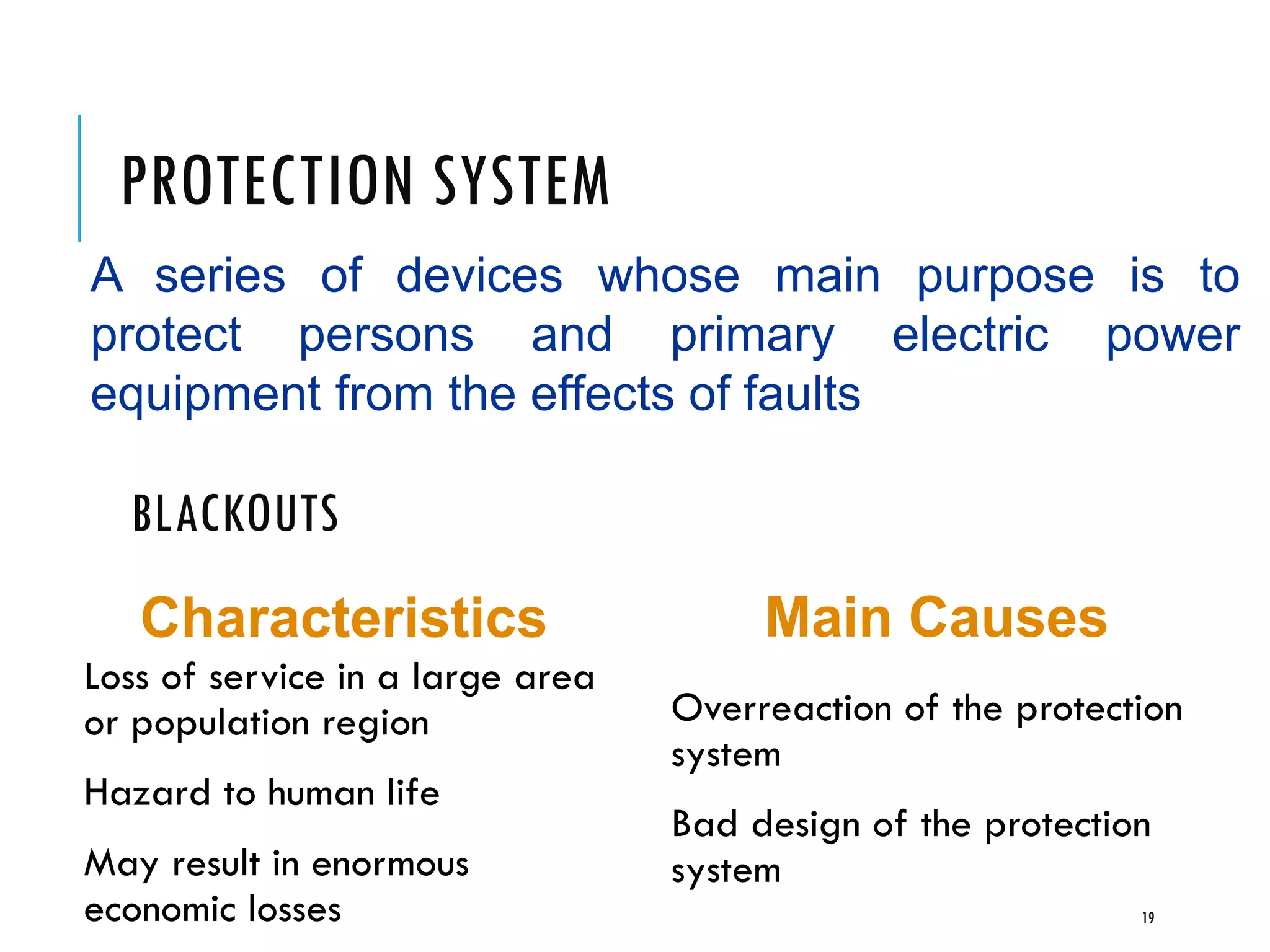 PROTECTION SYSTEM
A series of devices whose main purpose is to
protect persons and primary electric power
equipment from the effects of faults
19
BLACKOUTS
Loss of service in a large area
or population region
Hazard to human life
May result in enormous
economic losses
Overreaction of the protection
system
Bad design of the protection
system
Characteristics Main Causes
 