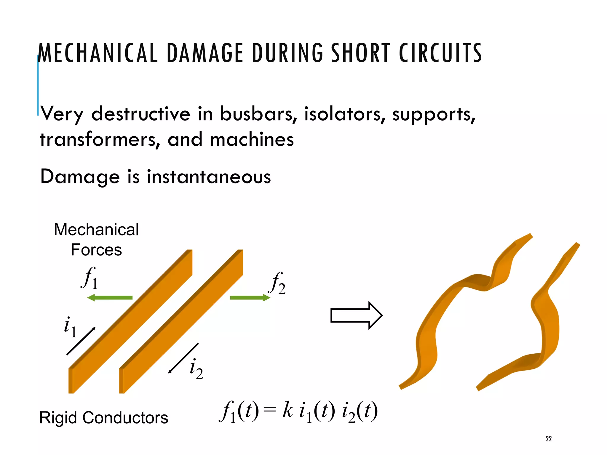 MECHANICAL DAMAGE DURING SHORT CIRCUITS
Very destructive in busbars, isolators, supports,
transformers, and machines
Damage is instantaneous
i1
i2
f1 f2
Rigid Conductors f1(t) = k i1(t) i2(t)
Mechanical
Forces
22
 