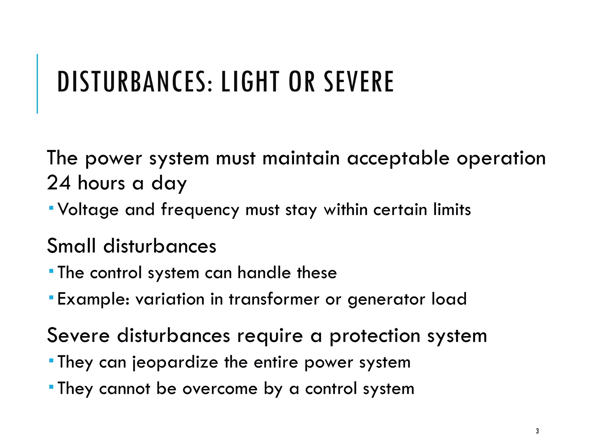 DISTURBANCES: LIGHT OR SEVERE
The power system must maintain acceptable operation
24 hours a day
 Voltage and frequency must stay within certain limits
Small disturbances
 The control system can handle these
 Example: variation in transformer or generator load
Severe disturbances require a protection system
 They can jeopardize the entire power system
 They cannot be overcome by a control system
3
 