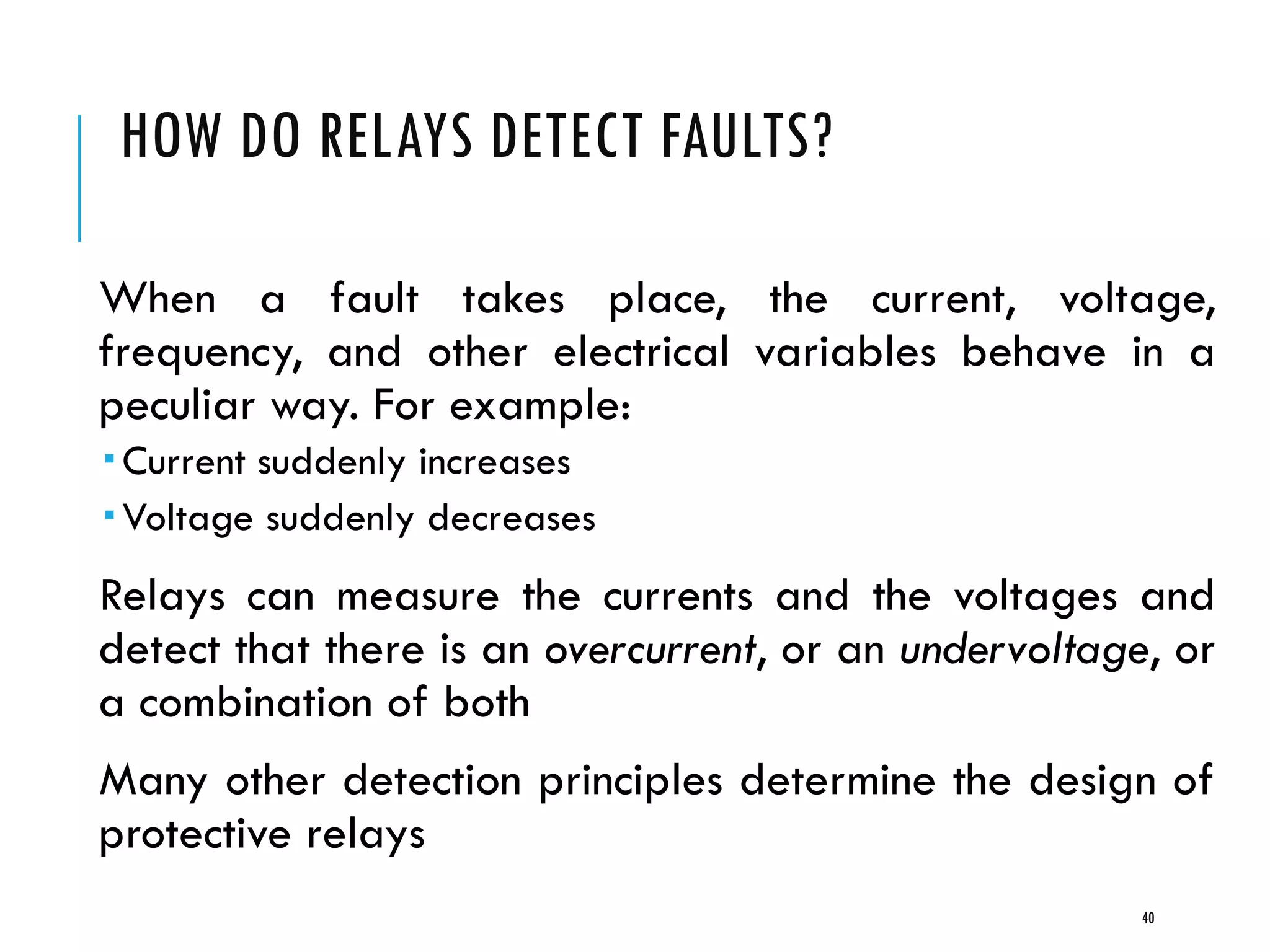 HOW DO RELAYS DETECT FAULTS?
When a fault takes place, the current, voltage,
frequency, and other electrical variables behave in a
peculiar way. For example:
 Current suddenly increases
 Voltage suddenly decreases
Relays can measure the currents and the voltages and
detect that there is an overcurrent, or an undervoltage, or
a combination of both
Many other detection principles determine the design of
protective relays
40
 