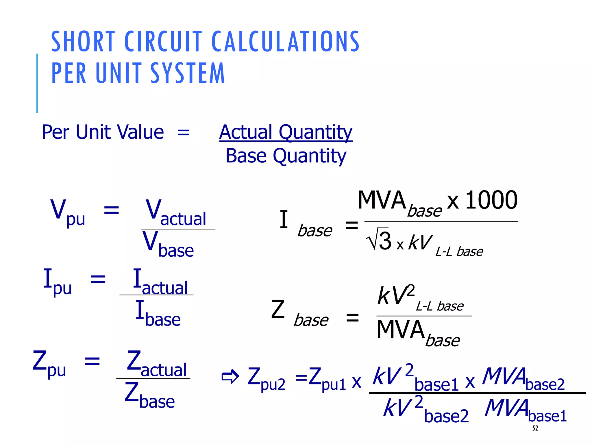 SHORT CIRCUIT CALCULATIONS
PER UNIT SYSTEM
Per Unit Value = Actual Quantity
Base Quantity
Vpu = Vactual
Vbase
Ipu = Iactual
Ibase
Zpu = Zactual
Zbase
52
3 x kV L-L base
I base =
x 1000MVAbase
Z base =
kV2
L-L base
MVAbase
 Zpu2 =Zpu1 x kV 2
base1 x MVAbase2
kV 2
base2 MVAbase1
 