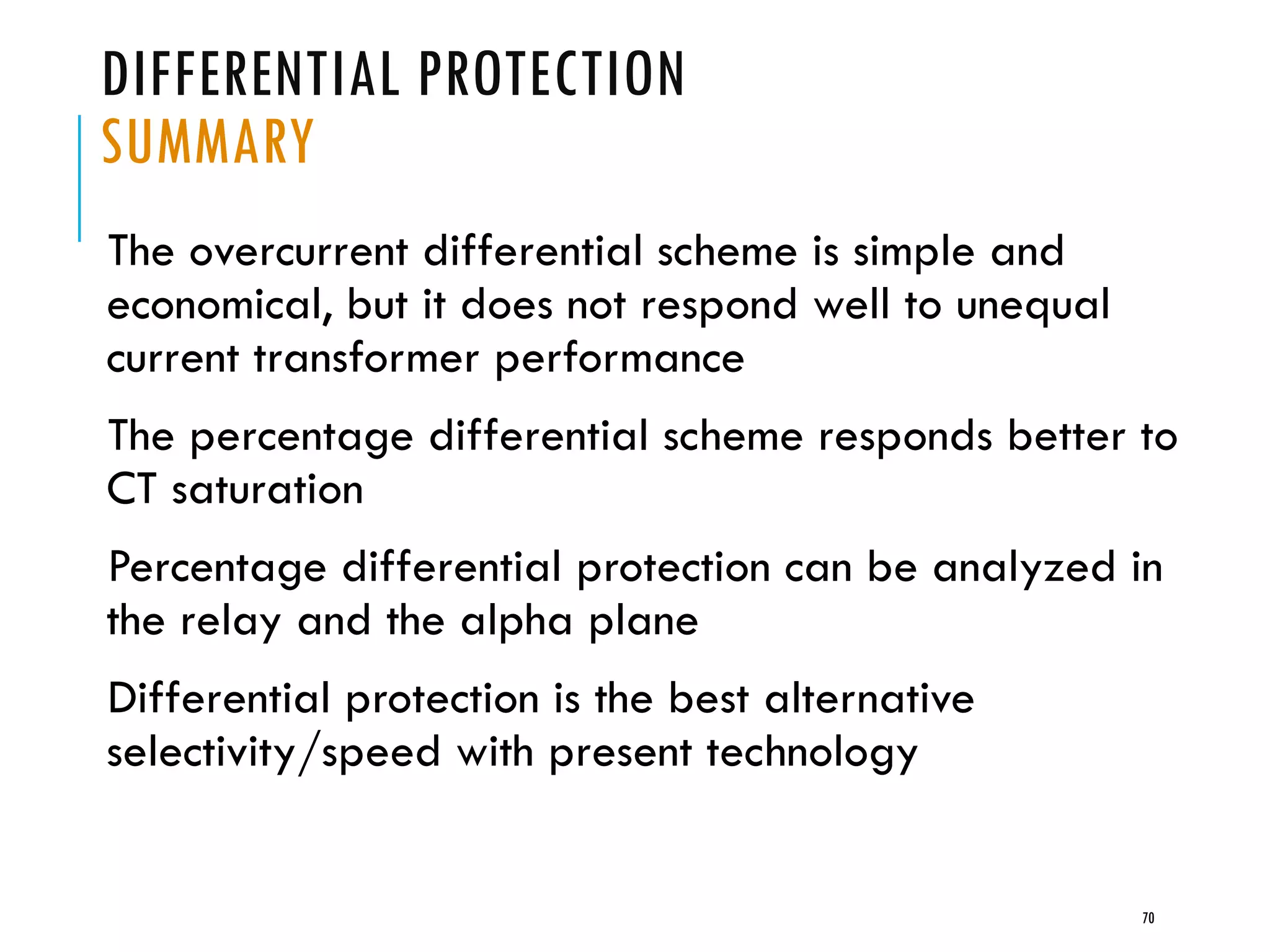 DIFFERENTIAL PROTECTION
SUMMARY
The overcurrent differential scheme is simple and
economical, but it does not respond well to unequal
current transformer performance
The percentage differential scheme responds better to
CT saturation
Percentage differential protection can be analyzed in
the relay and the alpha plane
Differential protection is the best alternative
selectivity/speed with present technology
70
 