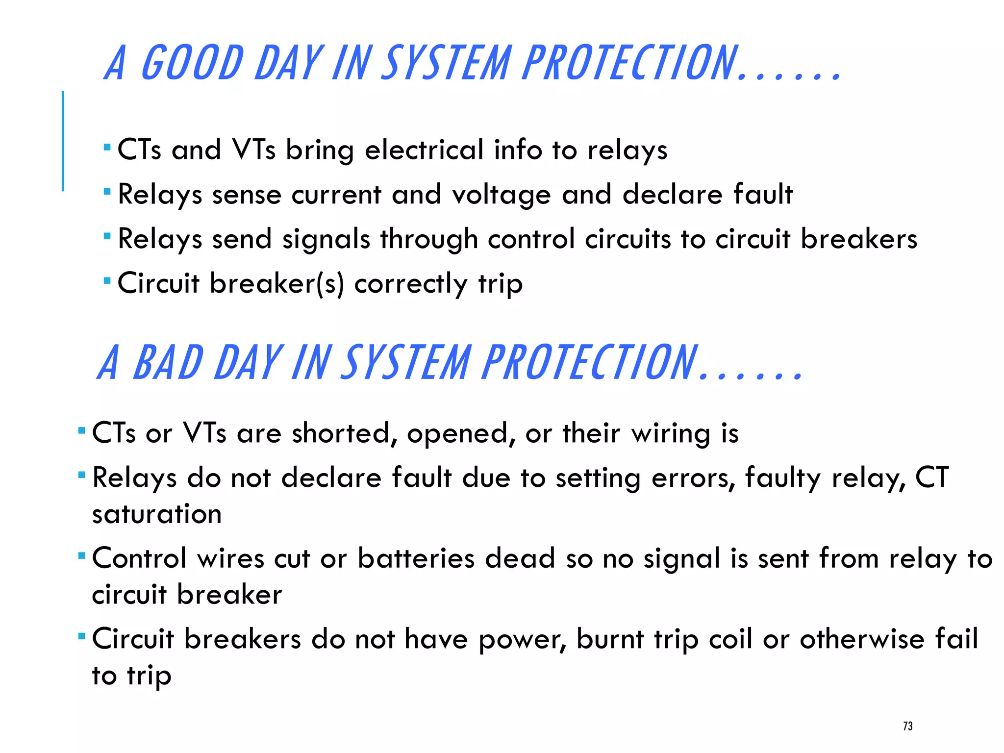 A GOOD DAY IN SYSTEM PROTECTION……
 CTs and VTs bring electrical info to relays
 Relays sense current and voltage and declare fault
 Relays send signals through control circuits to circuit breakers
 Circuit breaker(s) correctly trip
73
A BAD DAY IN SYSTEM PROTECTION……
 CTs or VTs are shorted, opened, or their wiring is
 Relays do not declare fault due to setting errors, faulty relay, CT
saturation
 Control wires cut or batteries dead so no signal is sent from relay to
circuit breaker
 Circuit breakers do not have power, burnt trip coil or otherwise fail
to trip
 