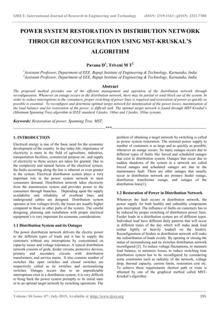 IJRET: International Journal of Research in Engineering and Technology eISSN: 2319-1163 | pISSN: 2321-7308
_______________________________________________________________________________________
Volume: 04 Issue: 07 | July-2015, Available @ http://www.ijret.org 295
POWER SYSTEM RESTORATION IN DISTRIBUTION NETWORK
THROUGH RECONFIGURATION USING MST-KRUSKAL’S
ALGORITHM
Pavana D1
, Triveni M T2
1
Assistant Professor, Department of EEE, Bapuji Institute of Engineering & Technology, Karnataka, India
2
Assistant Professor, Department of EEE, Bapuji Institute of Engineering & Technology, Karnataka, India
Abstract
The proposed method provides one of the efficient management and operation of the distribution network through
reconfiguration. Whenever an outage occurs in the distribution network, there may be partial or total block out of the system. In
order to reduce interruptions to the consumers, proper switching of power lines is required and restoration of power as quickly as
possible is essential. To reconfigure and determine optimal target network for minimization of the power losses, maximization of
the load balance and for restoration of the power, is difficult task. The optimal target network is found through MST-Kruskal’s
(Minimum Spanning Tree) algorithm in IEEE standard 3 feeder, 16bus and 1 feeder, 33bus systems.
Keywords: Restoration of power, Spanning Tree, MST,
--------------------------------------------------------------------***----------------------------------------------------------------------
1. INTRODUCTION
Electrical energy is one of the basic need for the economic
development of the country. In day today life, importance of
electricity is more in the field of agriculture, industries,
transportation facilities, commercial purpose etc. and supply
of electricity to these sectors are taken for granted. Due to
the complexity and natural factors of the electrical system,
the faults occurring along the line is inherent or even greater
to the system. Electrical distribution system plays a very
important role in the power system network to meet
consumers demand. Distribution network takes electricity
from the transmission system and provides power to the
consumers through branches. Depending upon the supply
availability and reliability of overhead lines and
underground cables are designed. Distribution system
operates at low voltages levels, the losses are usually higher
compared to those in other parts of the system. The careful
designing, planning and installation with proper electrical
equipment’s is very important for economic considerations.
1.1 Distribution System and its Outages
The power distribution network delivers the electric power
to the different types of loads and it has to supply the
customers without any interruptions by concentrated on
capacity issues and voltage tolerances. A typical distribution
network consists of grids, feeder circuits, protective devices,
primary and secondary circuits with distribution
transformers, and service mains. It also contains number of
switches like open switches and closed switches are
respectively called as tie switches and sectionalizing
switches. Outages occurs due to an unpredictable
interruptions exist in a distribution system, it is very difficult
to bring back the power system promptly to its initial state
or to an optimal target network by switching operations. The
problem of obtaining a target network by switching is called
as power system restoration. The restored power supply to
number of customers is as large and as quickly as possible,
whenever an outage occurs. So many outages occurs due to
different types of faults like forced and scheduled outages
that exist in distribution system. Outages that occur due to
sudden shutdown of the system in a network are called
forced outages and scheduled outages are due to the
maintenance fault. There are other outages that usually
occur in distribution network are primary feeder outage,
distribution transformer outage, and outages of the
distribution lines[1].
1.2 Restoration of Power in Distribution Network
Whenever the fault occurs in distribution network, the
power supply for both healthy and unhealthy components
gets interrupted. The influence of faults on customers has to
be reduced by proper switching of distribution power lines.
Feeder loads in a distribution system are of different types.
Individual load have different daily patterns that will occur
in different times of the day which will make peak load
(either lightly or heavily loaded) on the feeders.
Reconfiguration of feeders in distribution network will make
the redistribution of loads evenly. By opening or closing the
status of sectionalizing and tie switches distribution network
reconfigured [2]. To reduce voltage fluctuations, to maintain
load balance, to minimize losses, to reduce switching time
distribution system has to be reconfigured by considering
some constraints such as radiality of the network, voltage
drop, thermal capacity, current limits, restoration cost etc.
To achieve these requirements shortest path or route is
obtained by one of the graphical method called MST-
Kruskal’s algorithm.
 