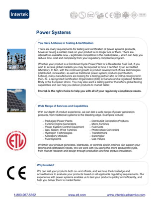Power Systems

                 You Have A Choice in Testing & Certification

                 There are many requirements for testing and certification of power systems products,
                 however having a certain mark on your product is no longer one of them. There are
                 alternatives available now – legitimate competition in the marketplace – which can help you
                 reduce time, cost and complexity from your regulatory compliance program.

                 Whether your product is a Combined Cycle Power Plant or a Residential Fuel Cell, if you
                 wish to access global markets you may be required to have it certified by an accredited
                 laboratory. In fact, with the continued growth in product development of new technologies
                 (distributed, renewable), as well as traditional power system products (combustion,
                 turbine), many manufacturers are looking for a testing partner who is OSHA-recognized in
                 the U.S., a recognized Certification Organization (CO) in Canada and a registered Notified
                 Body in the European Union. You may also want a testing partner that offers global testing
                 capabilities and can help you deliver products to market faster.

                 Intertek is the right choice to help you with all of your regulatory compliance needs.




                 Wide Range of Services and Capabilities

                 With our depth of product experience, we can test a wide range of power generation
                 products, from traditional systems to the bleeding edge. Examples include:

                     – Packaged Power Plants                  – Distributed Generation Products
                     – Turbine Engine Generators              – Micro-Turbines
                     – Power System Control Equipment         – Fuel Cells
                     – Gas, Steam, Wind Turbines              – Photovoltaic Converters
                     – Hydrogen Technologies                  – Transformers
                     – Accessory Modules                      – Switchgear
                     – Fluid Systems                          – Gas Valves

                 Whether your product generates, distributes, or controls power, Intertek can support your
                 testing and certification needs. We will work with you along the entire product life cycle,
                 from market research and design through production and final product installation.




                 Why Intertek?

                 We can test your products both on- and off-site, and we have the knowledge and
                 accreditations to evaluate your products based on all applicable regulatory requirements. Our
                 experience with power systems enables us to test your products quickly and efficiently, and
                 help you deliver them to market faster.




1-800-967-5352                              www.etl.com                       www.intertek-etlsemko.com
 
