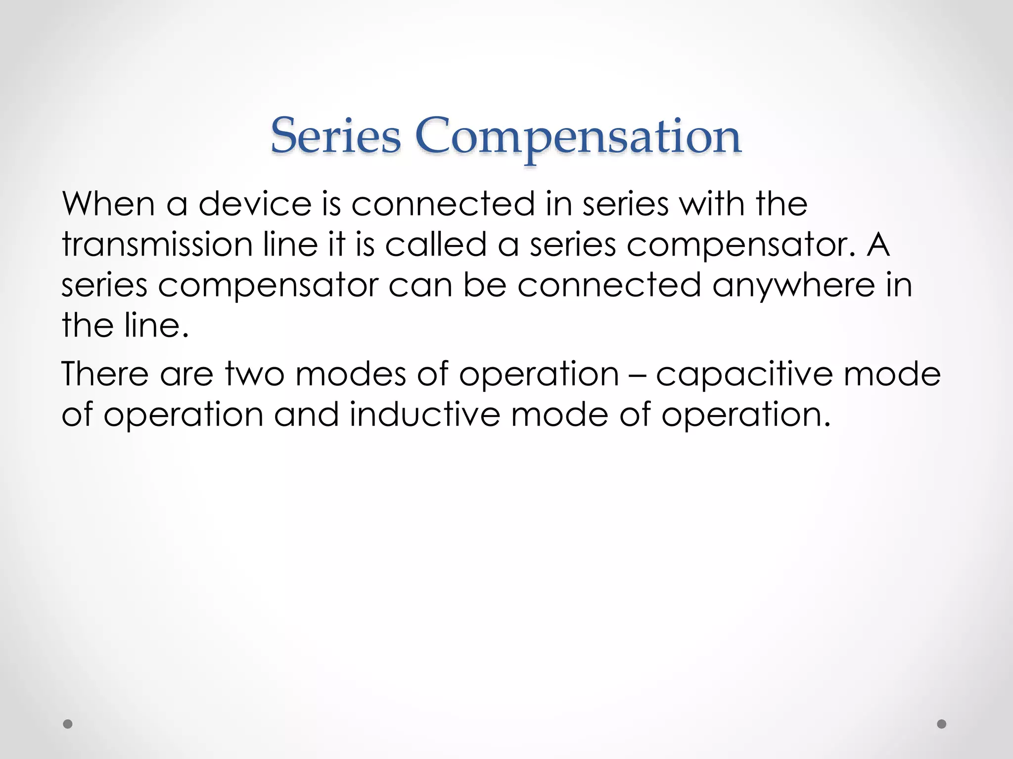 Series Compensation
When a device is connected in series with the
transmission line it is called a series compensator. A
series compensator can be connected anywhere in
the line.
There are two modes of operation – capacitive mode
of operation and inductive mode of operation.
 