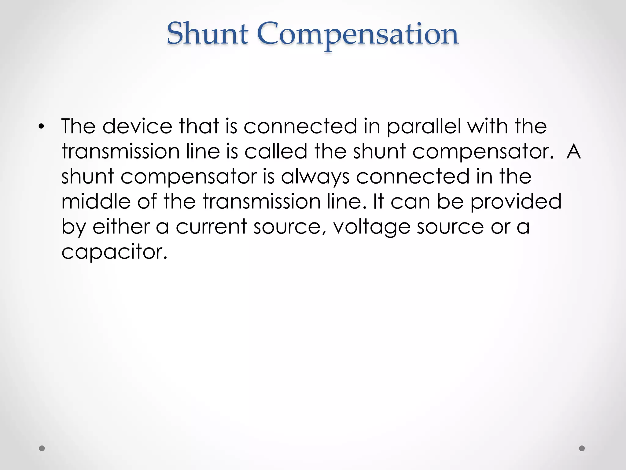 Shunt Compensation
• The device that is connected in parallel with the
transmission line is called the shunt compensator. A
shunt compensator is always connected in the
middle of the transmission line. It can be provided
by either a current source, voltage source or a
capacitor.
 