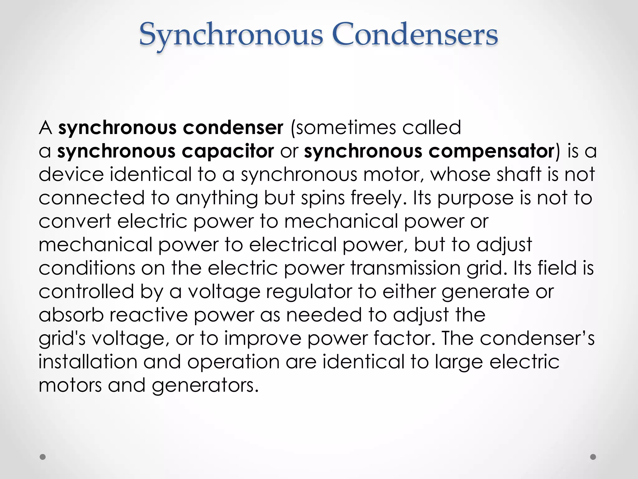 Synchronous Condensers
A synchronous condenser (sometimes called
a synchronous capacitor or synchronous compensator) is a
device identical to a synchronous motor, whose shaft is not
connected to anything but spins freely. Its purpose is not to
convert electric power to mechanical power or
mechanical power to electrical power, but to adjust
conditions on the electric power transmission grid. Its field is
controlled by a voltage regulator to either generate or
absorb reactive power as needed to adjust the
grid's voltage, or to improve power factor. The condenser’s
installation and operation are identical to large electric
motors and generators.
 