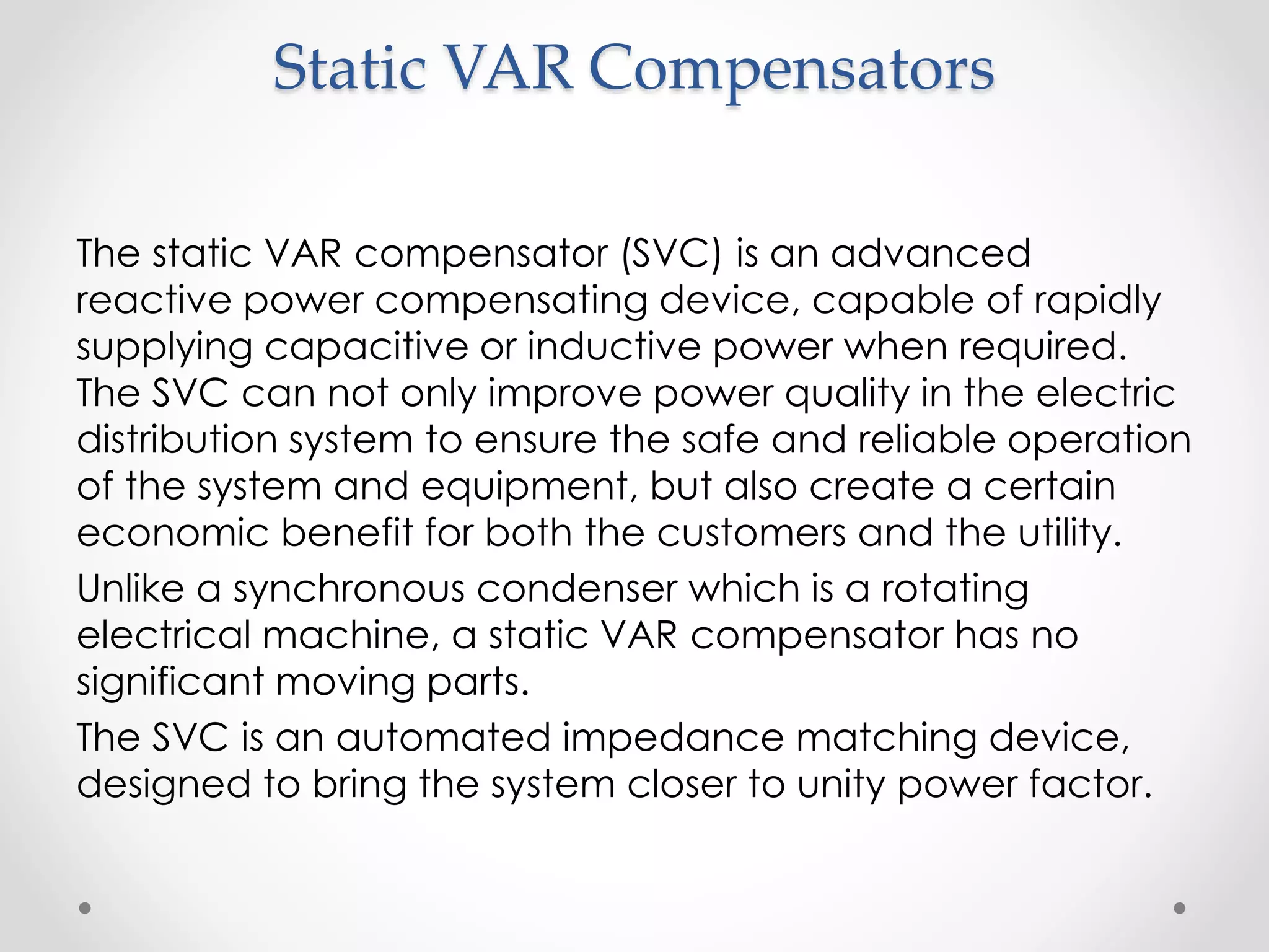 Static VAR Compensators
The static VAR compensator (SVC) is an advanced
reactive power compensating device, capable of rapidly
supplying capacitive or inductive power when required.
The SVC can not only improve power quality in the electric
distribution system to ensure the safe and reliable operation
of the system and equipment, but also create a certain
economic benefit for both the customers and the utility.
Unlike a synchronous condenser which is a rotating
electrical machine, a static VAR compensator has no
significant moving parts.
The SVC is an automated impedance matching device,
designed to bring the system closer to unity power factor.
 