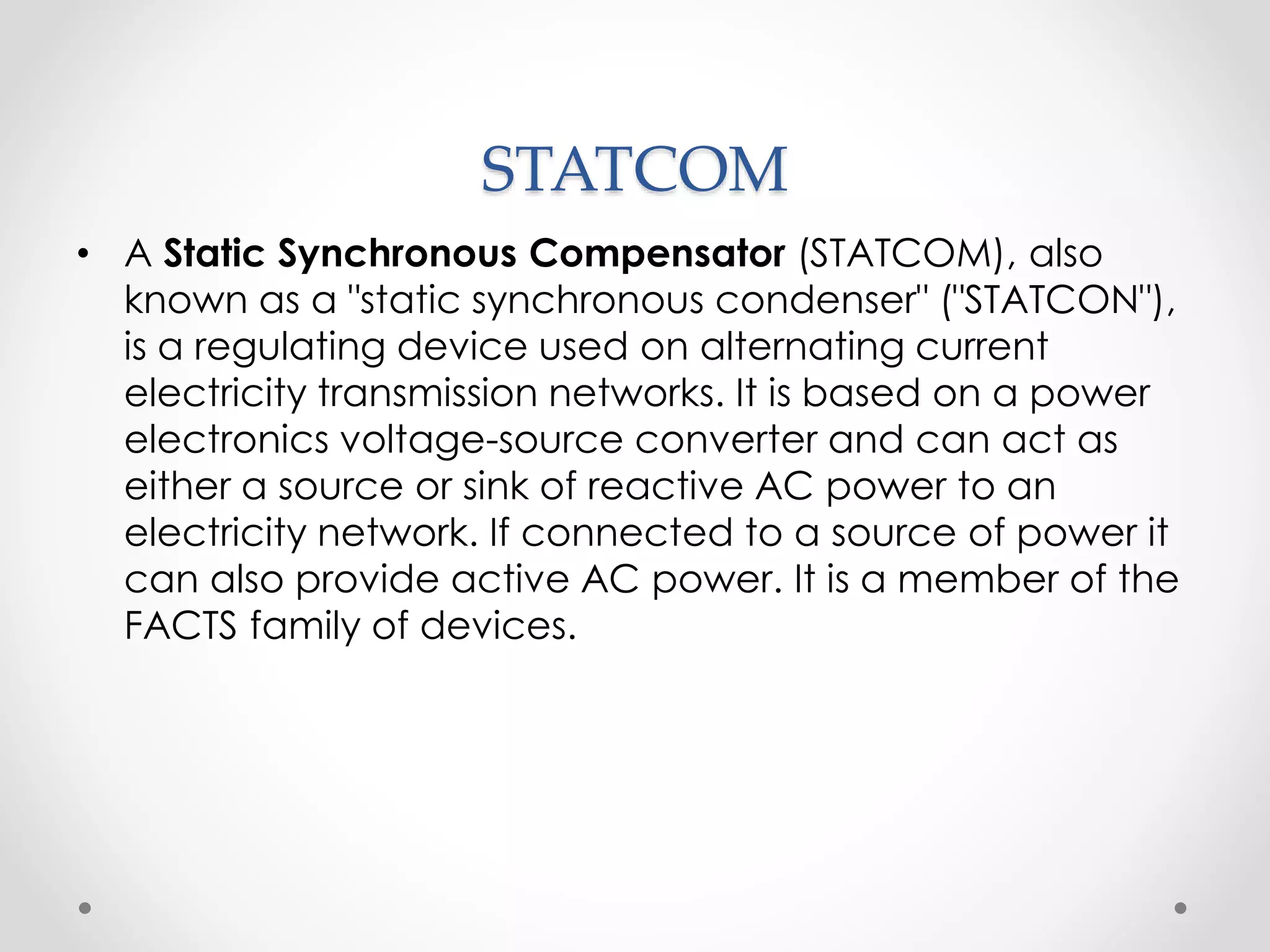 STATCOM
• A Static Synchronous Compensator (STATCOM), also
known as a "static synchronous condenser" ("STATCON"),
is a regulating device used on alternating current
electricity transmission networks. It is based on a power
electronics voltage-source converter and can act as
either a source or sink of reactive AC power to an
electricity network. If connected to a source of power it
can also provide active AC power. It is a member of the
FACTS family of devices.
 