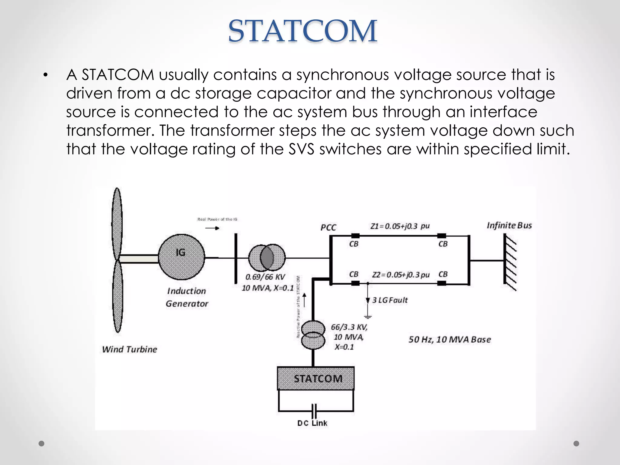 STATCOM
• A STATCOM usually contains a synchronous voltage source that is
driven from a dc storage capacitor and the synchronous voltage
source is connected to the ac system bus through an interface
transformer. The transformer steps the ac system voltage down such
that the voltage rating of the SVS switches are within specified limit.
 