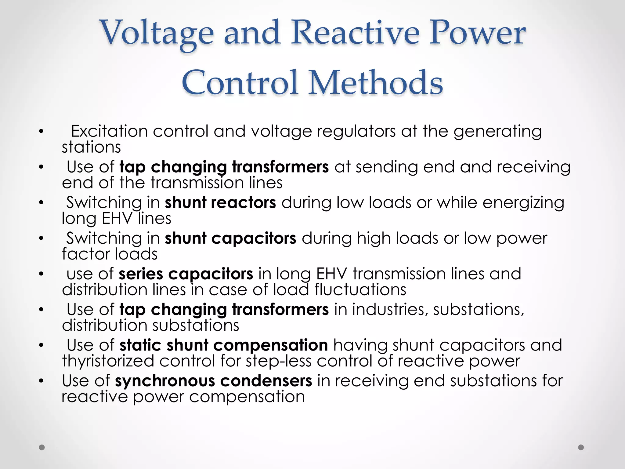Voltage and Reactive Power
Control Methods
• Excitation control and voltage regulators at the generating
stations
• Use of tap changing transformers at sending end and receiving
end of the transmission lines
• Switching in shunt reactors during low loads or while energizing
long EHV lines
• Switching in shunt capacitors during high loads or low power
factor loads
• use of series capacitors in long EHV transmission lines and
distribution lines in case of load fluctuations
• Use of tap changing transformers in industries, substations,
distribution substations
• Use of static shunt compensation having shunt capacitors and
thyristorized control for step-less control of reactive power
• Use of synchronous condensers in receiving end substations for
reactive power compensation
 
