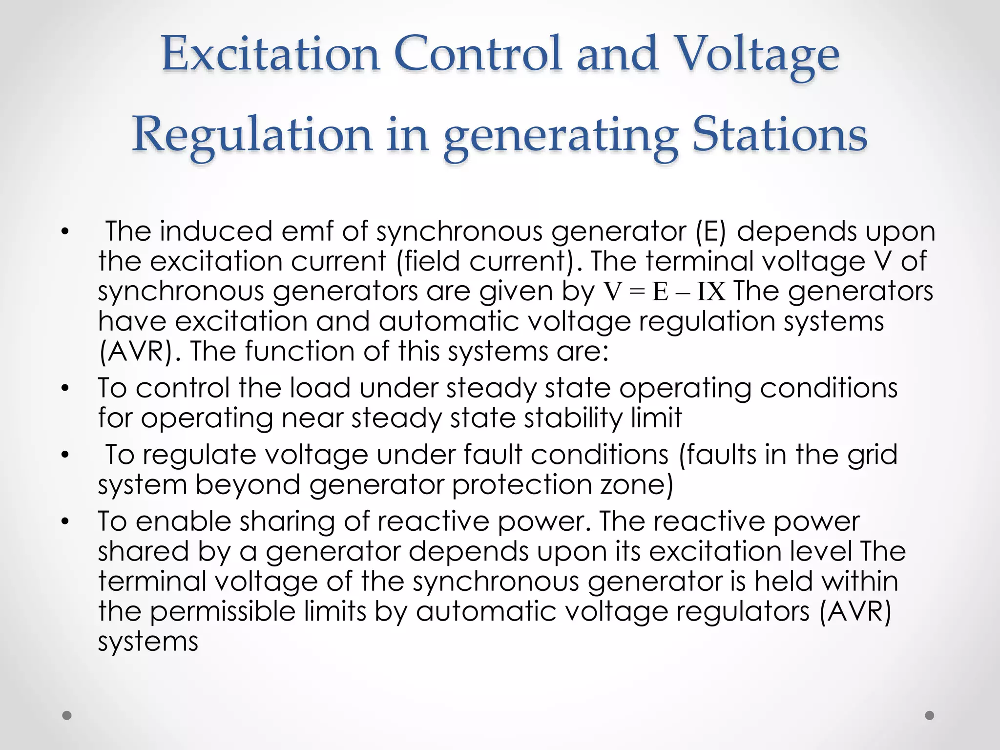 Excitation Control and Voltage
Regulation in generating Stations
• The induced emf of synchronous generator (E) depends upon
the excitation current (field current). The terminal voltage V of
synchronous generators are given by V = E – IX The generators
have excitation and automatic voltage regulation systems
(AVR). The function of this systems are:
• To control the load under steady state operating conditions
for operating near steady state stability limit
• To regulate voltage under fault conditions (faults in the grid
system beyond generator protection zone)
• To enable sharing of reactive power. The reactive power
shared by a generator depends upon its excitation level The
terminal voltage of the synchronous generator is held within
the permissible limits by automatic voltage regulators (AVR)
systems
 