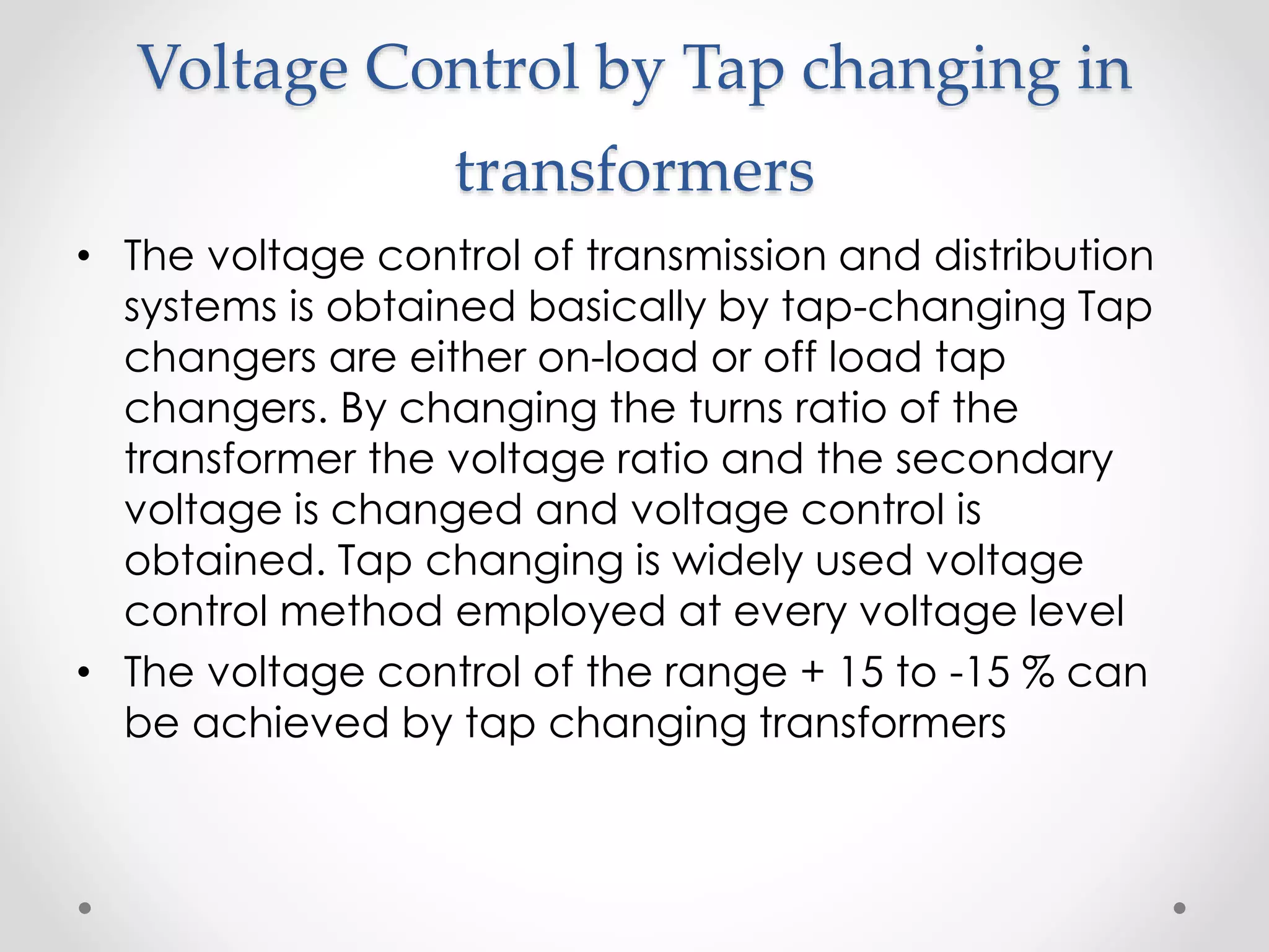 Voltage Control by Tap changing in
transformers
• The voltage control of transmission and distribution
systems is obtained basically by tap-changing Tap
changers are either on-load or off load tap
changers. By changing the turns ratio of the
transformer the voltage ratio and the secondary
voltage is changed and voltage control is
obtained. Tap changing is widely used voltage
control method employed at every voltage level
• The voltage control of the range + 15 to -15 % can
be achieved by tap changing transformers
 