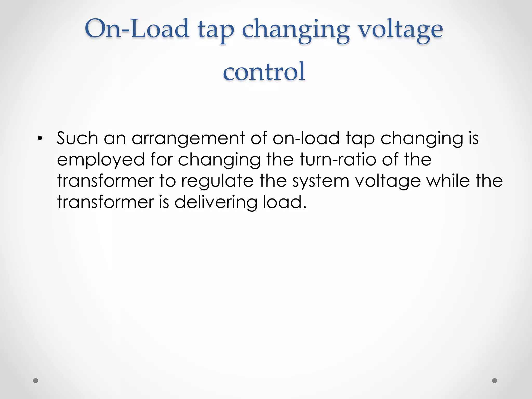 On-Load tap changing voltage
control
• Such an arrangement of on-load tap changing is
employed for changing the turn-ratio of the
transformer to regulate the system voltage while the
transformer is delivering load.
 