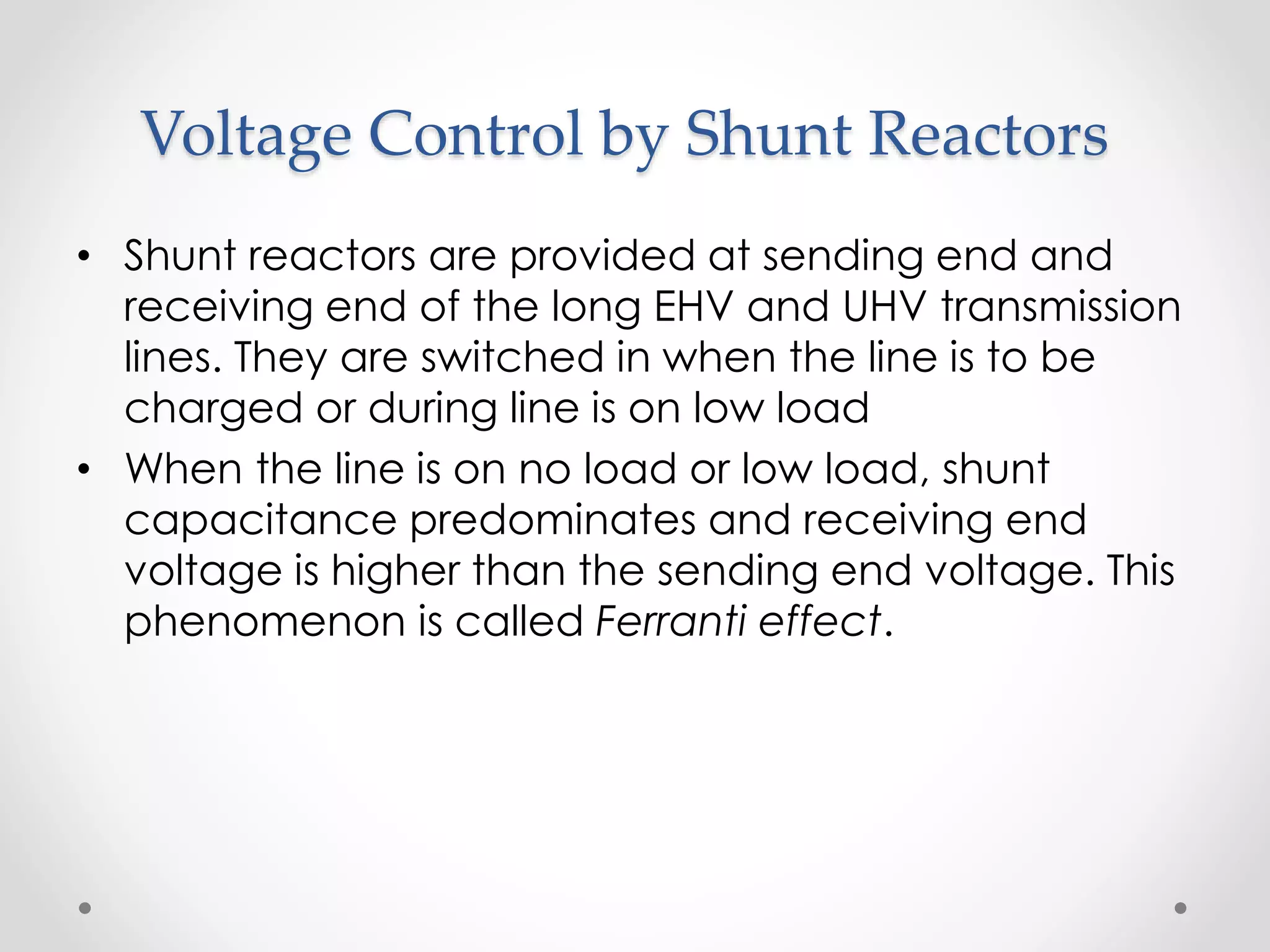 Voltage Control by Shunt Reactors
• Shunt reactors are provided at sending end and
receiving end of the long EHV and UHV transmission
lines. They are switched in when the line is to be
charged or during line is on low load
• When the line is on no load or low load, shunt
capacitance predominates and receiving end
voltage is higher than the sending end voltage. This
phenomenon is called Ferranti effect.
 