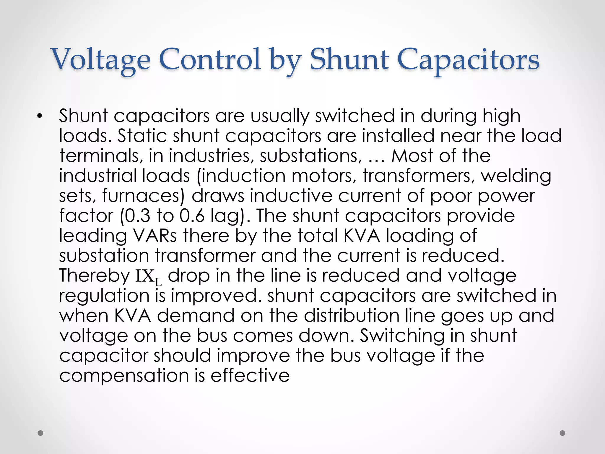 Voltage Control by Shunt Capacitors
• Shunt capacitors are usually switched in during high
loads. Static shunt capacitors are installed near the load
terminals, in industries, substations, … Most of the
industrial loads (induction motors, transformers, welding
sets, furnaces) draws inductive current of poor power
factor (0.3 to 0.6 lag). The shunt capacitors provide
leading VARs there by the total KVA loading of
substation transformer and the current is reduced.
Thereby IXL drop in the line is reduced and voltage
regulation is improved. shunt capacitors are switched in
when KVA demand on the distribution line goes up and
voltage on the bus comes down. Switching in shunt
capacitor should improve the bus voltage if the
compensation is effective
 