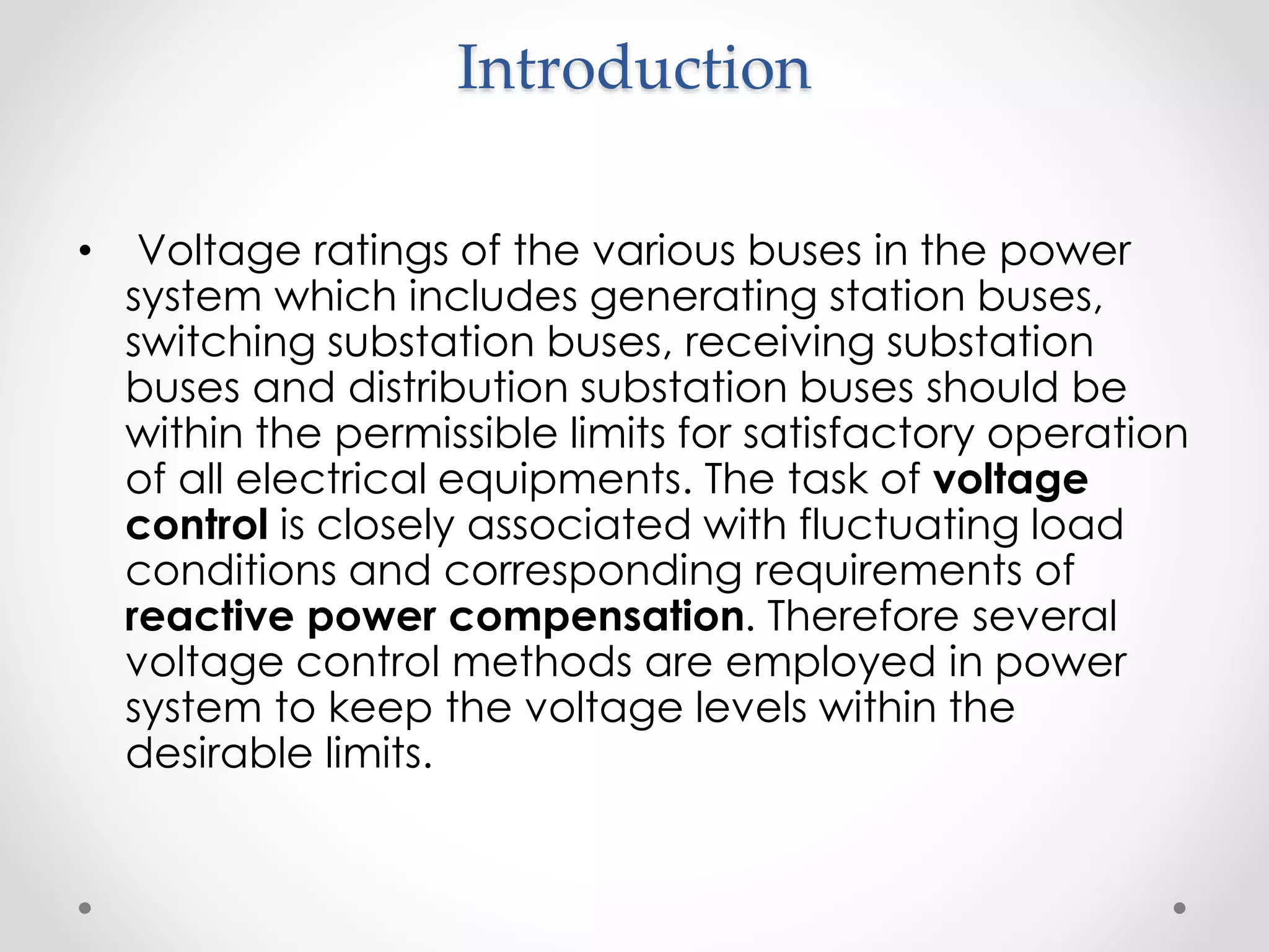 Introduction
• Voltage ratings of the various buses in the power
system which includes generating station buses,
switching substation buses, receiving substation
buses and distribution substation buses should be
within the permissible limits for satisfactory operation
of all electrical equipments. The task of voltage
control is closely associated with fluctuating load
conditions and corresponding requirements of
reactive power compensation. Therefore several
voltage control methods are employed in power
system to keep the voltage levels within the
desirable limits.
 