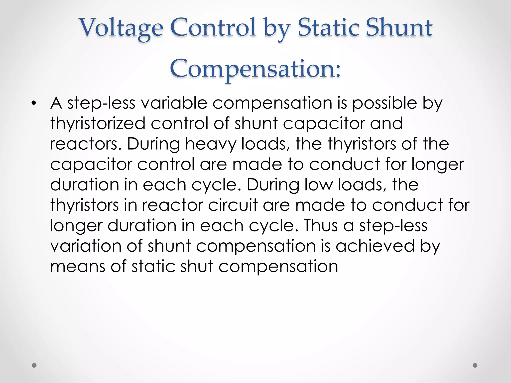 Voltage Control by Static Shunt
Compensation:
• A step-less variable compensation is possible by
thyristorized control of shunt capacitor and
reactors. During heavy loads, the thyristors of the
capacitor control are made to conduct for longer
duration in each cycle. During low loads, the
thyristors in reactor circuit are made to conduct for
longer duration in each cycle. Thus a step-less
variation of shunt compensation is achieved by
means of static shut compensation
 
