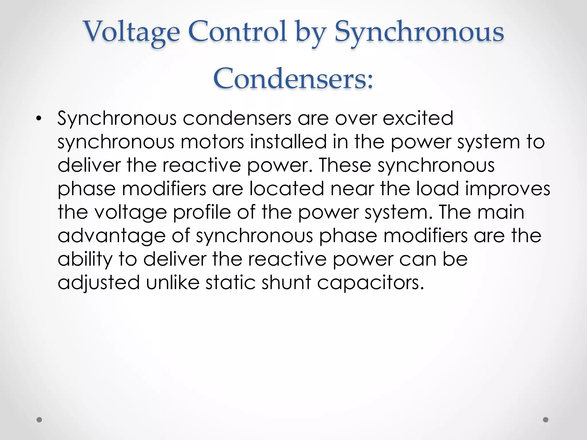 Voltage Control by Synchronous
Condensers:
• Synchronous condensers are over excited
synchronous motors installed in the power system to
deliver the reactive power. These synchronous
phase modifiers are located near the load improves
the voltage profile of the power system. The main
advantage of synchronous phase modifiers are the
ability to deliver the reactive power can be
adjusted unlike static shunt capacitors.
 
