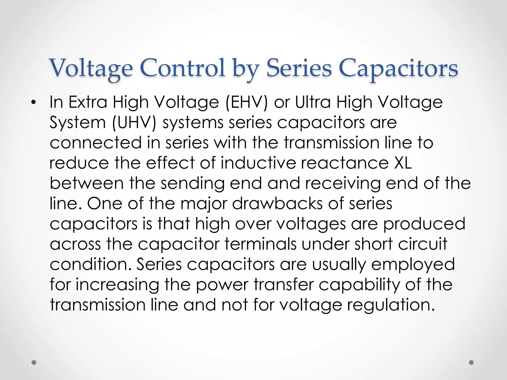 Voltage Control by Series Capacitors
• In Extra High Voltage (EHV) or Ultra High Voltage
System (UHV) systems series capacitors are
connected in series with the transmission line to
reduce the effect of inductive reactance XL
between the sending end and receiving end of the
line. One of the major drawbacks of series
capacitors is that high over voltages are produced
across the capacitor terminals under short circuit
condition. Series capacitors are usually employed
for increasing the power transfer capability of the
transmission line and not for voltage regulation.
 