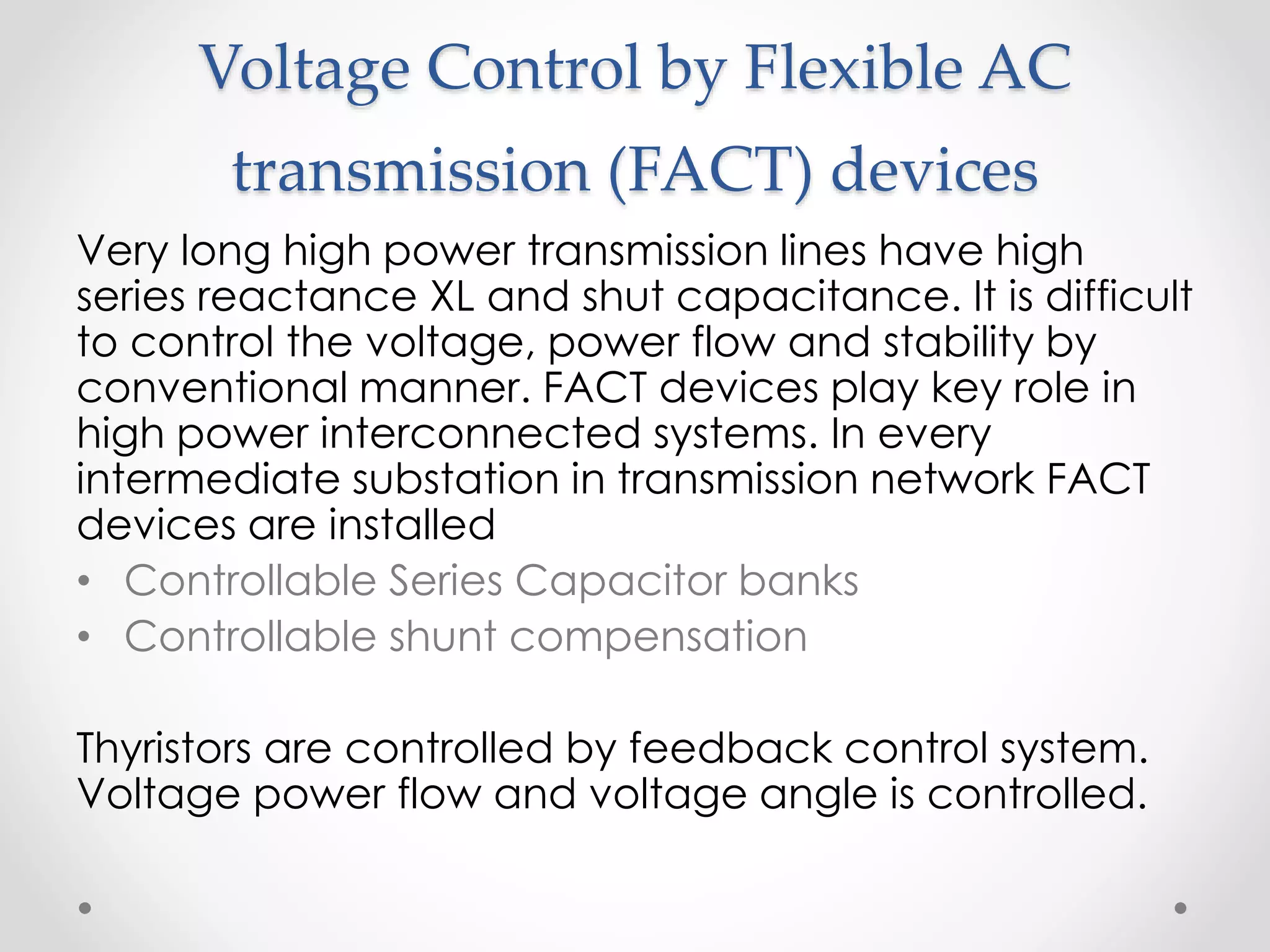Voltage Control by Flexible AC
transmission (FACT) devices
Very long high power transmission lines have high
series reactance XL and shut capacitance. It is difficult
to control the voltage, power flow and stability by
conventional manner. FACT devices play key role in
high power interconnected systems. In every
intermediate substation in transmission network FACT
devices are installed
• Controllable Series Capacitor banks
• Controllable shunt compensation
Thyristors are controlled by feedback control system.
Voltage power flow and voltage angle is controlled.
 