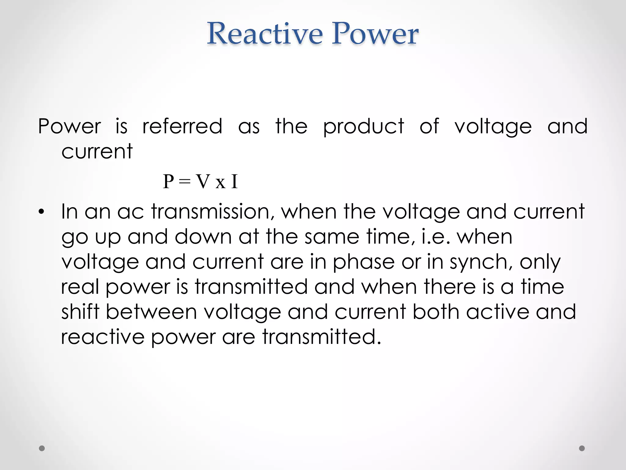 Reactive Power
Power is referred as the product of voltage and
current
P = V x I
• In an ac transmission, when the voltage and current
go up and down at the same time, i.e. when
voltage and current are in phase or in synch, only
real power is transmitted and when there is a time
shift between voltage and current both active and
reactive power are transmitted.
 