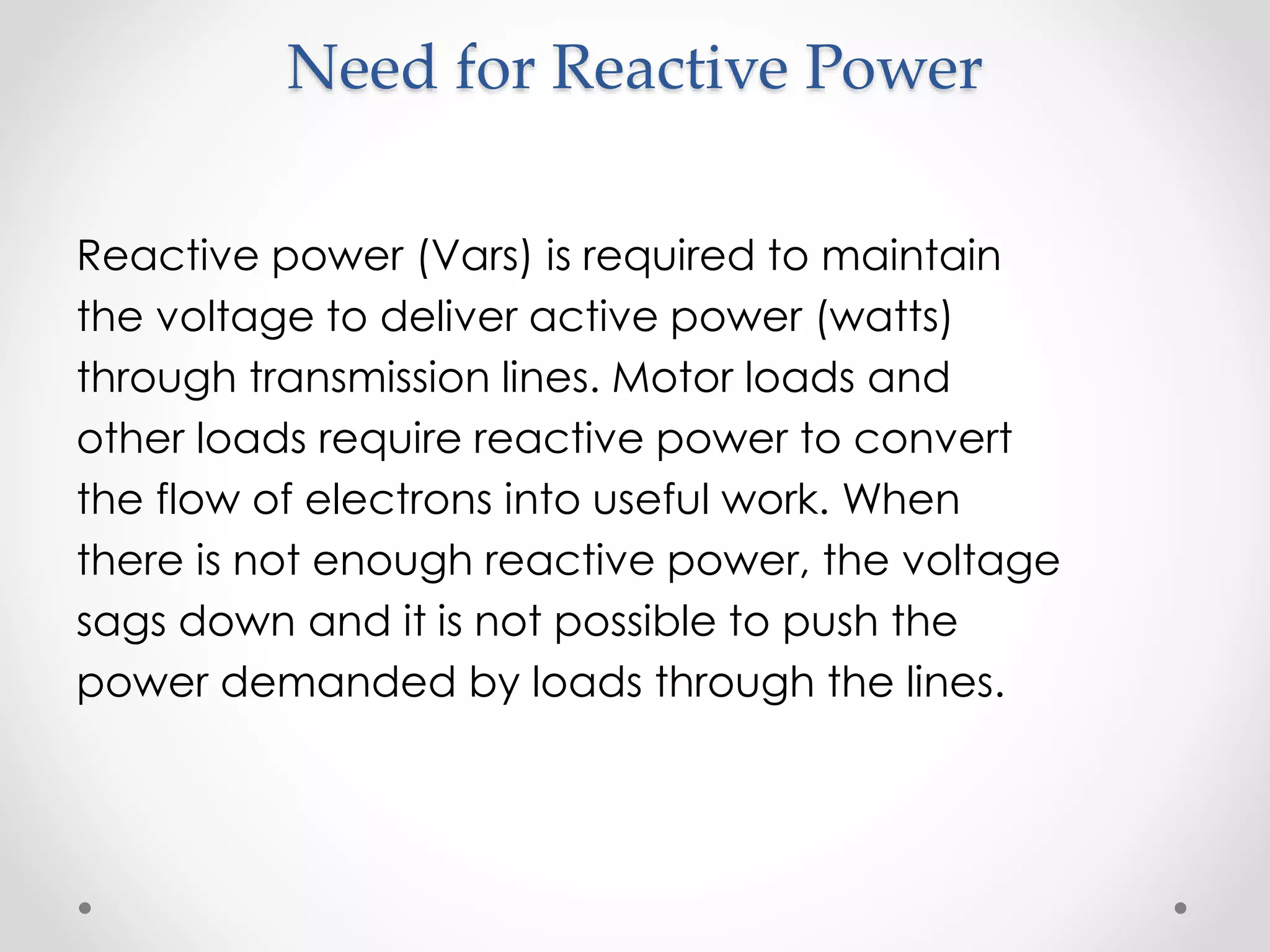 Need for Reactive Power
Reactive power (Vars) is required to maintain
the voltage to deliver active power (watts)
through transmission lines. Motor loads and
other loads require reactive power to convert
the flow of electrons into useful work. When
there is not enough reactive power, the voltage
sags down and it is not possible to push the
power demanded by loads through the lines.
 