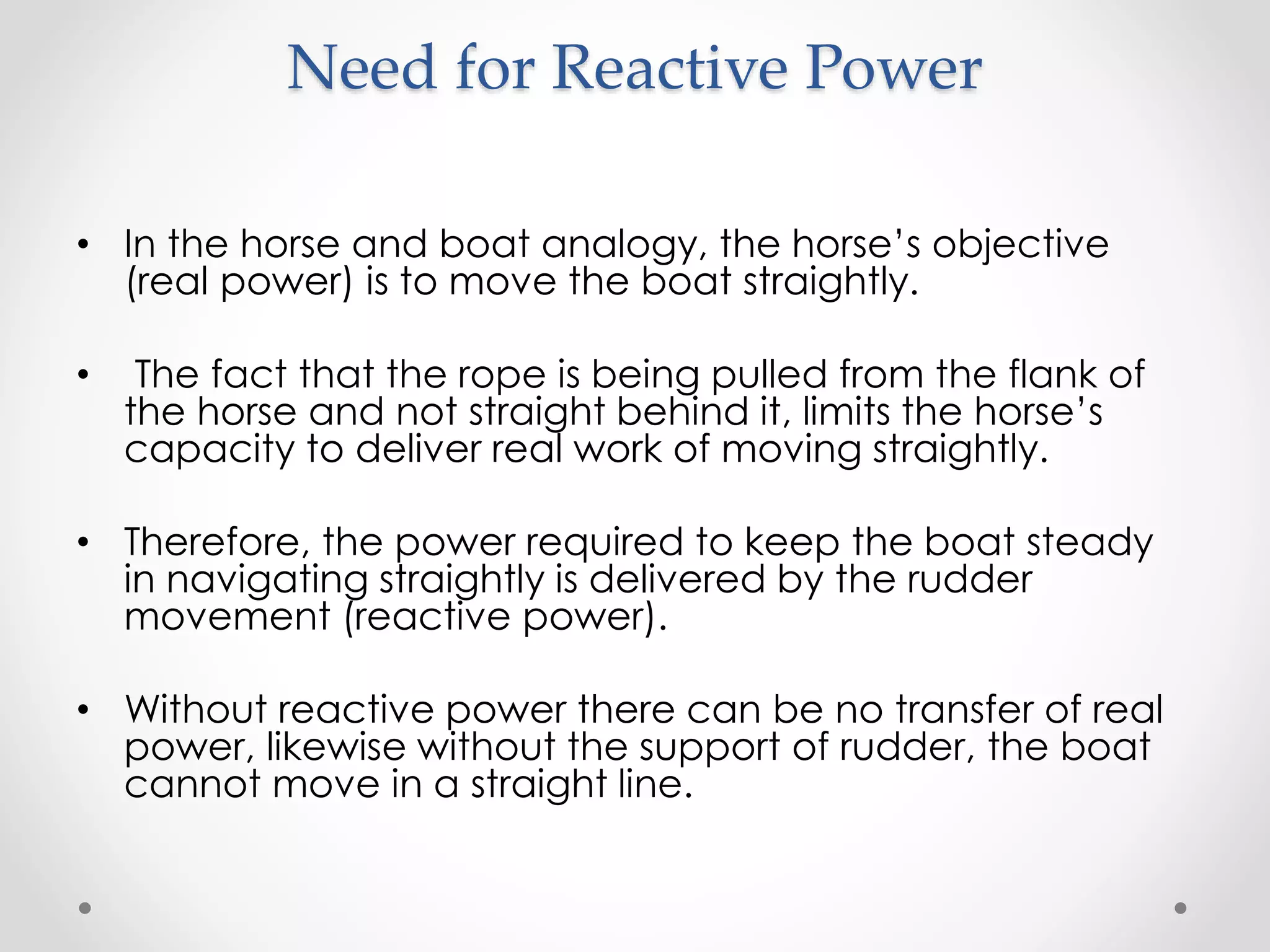 Need for Reactive Power
• In the horse and boat analogy, the horse’s objective
(real power) is to move the boat straightly.
• The fact that the rope is being pulled from the flank of
the horse and not straight behind it, limits the horse’s
capacity to deliver real work of moving straightly.
• Therefore, the power required to keep the boat steady
in navigating straightly is delivered by the rudder
movement (reactive power).
• Without reactive power there can be no transfer of real
power, likewise without the support of rudder, the boat
cannot move in a straight line.
 