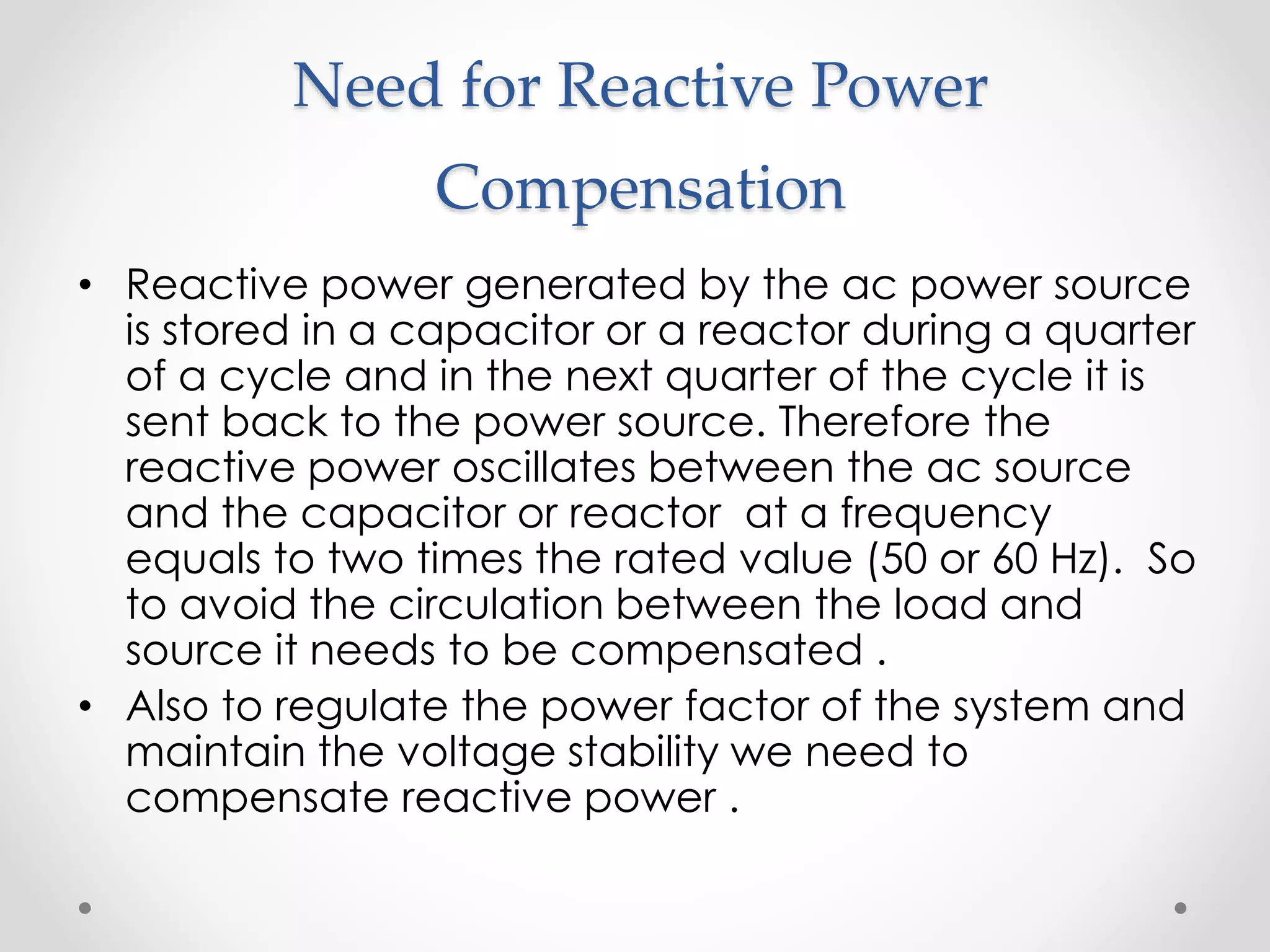 Need for Reactive Power
Compensation
• Reactive power generated by the ac power source
is stored in a capacitor or a reactor during a quarter
of a cycle and in the next quarter of the cycle it is
sent back to the power source. Therefore the
reactive power oscillates between the ac source
and the capacitor or reactor at a frequency
equals to two times the rated value (50 or 60 Hz). So
to avoid the circulation between the load and
source it needs to be compensated .
• Also to regulate the power factor of the system and
maintain the voltage stability we need to
compensate reactive power .
 