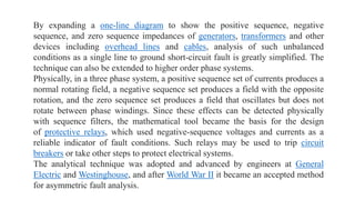 By expanding a one-line diagram to show the positive sequence, negative
sequence, and zero sequence impedances of generators, transformers and other
devices including overhead lines and cables, analysis of such unbalanced
conditions as a single line to ground short-circuit fault is greatly simplified. The
technique can also be extended to higher order phase systems.
Physically, in a three phase system, a positive sequence set of currents produces a
normal rotating field, a negative sequence set produces a field with the opposite
rotation, and the zero sequence set produces a field that oscillates but does not
rotate between phase windings. Since these effects can be detected physically
with sequence filters, the mathematical tool became the basis for the design
of protective relays, which used negative-sequence voltages and currents as a
reliable indicator of fault conditions. Such relays may be used to trip circuit
breakers or take other steps to protect electrical systems.
The analytical technique was adopted and advanced by engineers at General
Electric and Westinghouse, and after World War II it became an accepted method
for asymmetric fault analysis.
 
