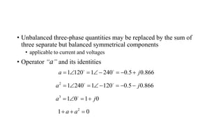 • Unbalanced three-phase quantities may be replaced by the sum of
three separate but balanced symmetrical components
• applicable to current and voltages
• Operator “a” and its identities
1 120 1 240 0.5 0.866
a j
      
2
1 240 1 120 0.5 0.866
a j
      
3
1 0 1 0
a j
   
2
1 0
a a
  
 
