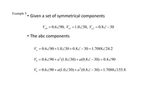 Example 5
• Given a set of symmetrical components
• The abc components
0 1 2
0.6 90, 1.0 30, 0.8 30
a a a
V V V
     
0.6 90 1.0 30 0.8 30 1.7088 24.2
a
V        
2
0.6 90 (1.0 30) (0.8 30) 0.4 90
b
V a a
        
2
0.6 90 (1.0 30) (0.8 30) 1.7088 155.8
b
V a a
        
 