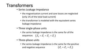 Transformers
• Series Leakage Impedance
• the magnetization current and core losses are neglected
(only 1% of the total load current)
• the transformer is modeled with the equivalent series
leakage impedance
• Three single-phase units
• the series leakage impedance is the same for all the
sequences
• Three-phase units
• the series leakage impedance is the same for the positive
and negative sequence
 
0 1 2 l
Z Z Z Z
  
 
1 2 l
Z Z Z
 
 