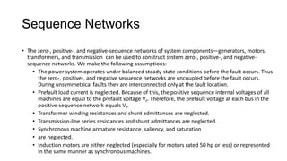 Sequence Networks
• The zero-, positive-, and negative-sequence networks of system components—generators, motors,
transformers, and transmission can be used to construct system zero-, positive-, and negative-
sequence networks. We make the following assumptions:
• The power system operates under balanced steady-state conditions before the fault occurs. Thus
the zero-, positive-, and negative sequence networks are uncoupled before the fault occurs.
During unsymmetrical faults they are interconnected only at the fault location.
• Prefault load current is neglected. Because of this, the positive sequence internal voltages of all
machines are equal to the prefault voltage VF. Therefore, the prefault voltage at each bus in the
positive-sequence network equals VF.
• Transformer winding resistances and shunt admittances are neglected.
• Transmission-line series resistances and shunt admittances are neglected.
• Synchronous machine armature resistance, saliency, and saturation
• are neglected.
• Induction motors are either neglected (especially for motors rated 50 hp or less) or represented
in the same manner as synchronous machines.
 