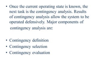 • Once the current operating state is known, the
next task is the contingency analysis. Results
of contingency analysis allow the system to be
operated defensively. Major components of
contingency analysis are:
• Contingency definition
• Contingency selection
• Contingency evaluation
 