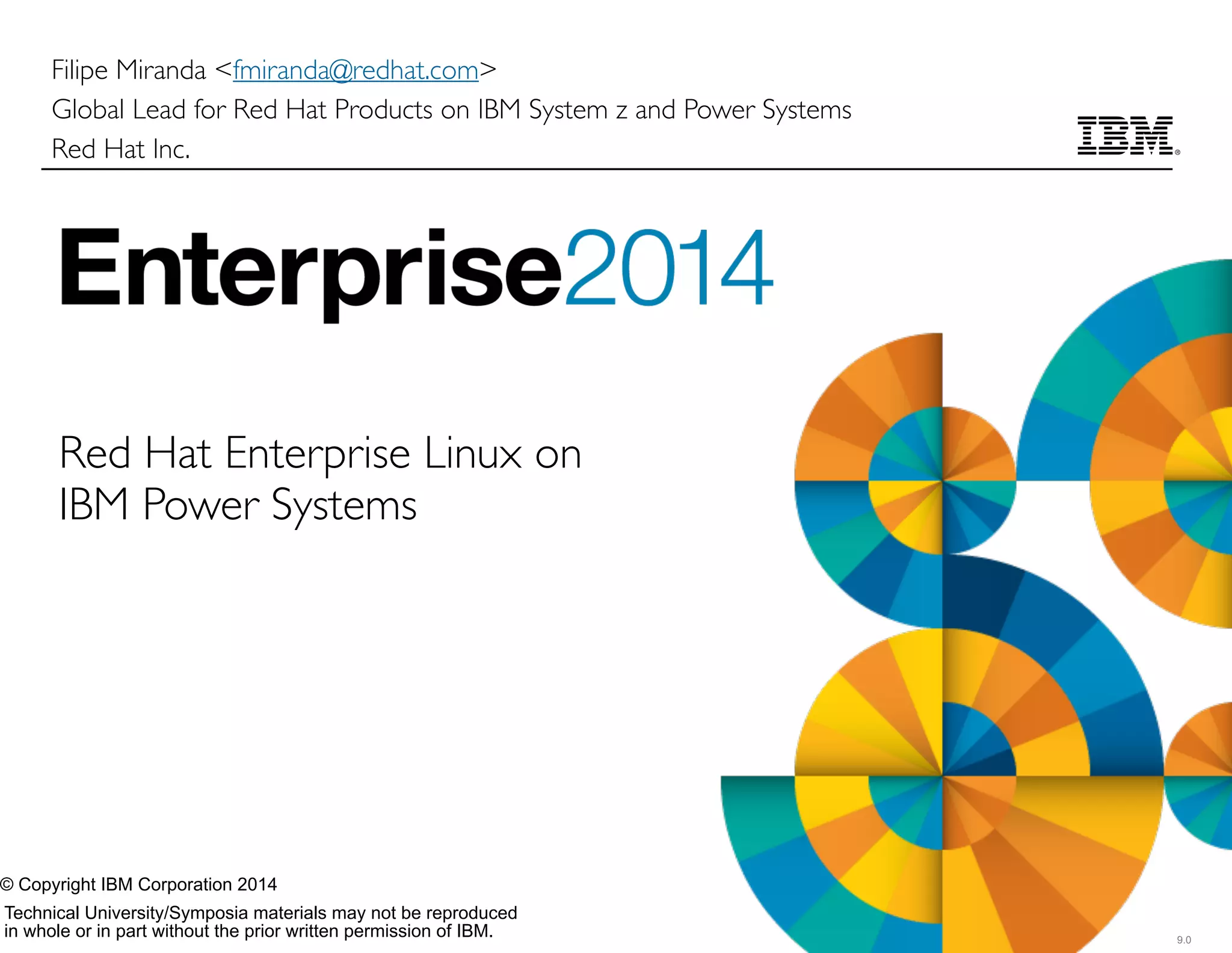 Technical University/Symposia materials may not be reproduced  
in whole or in part without the prior written permission of IBM. 9.0
© Copyright IBM Corporation 2014
Filipe Miranda <fmiranda@redhat.com>	

Global Lead for Red Hat Products on IBM System z and Power Systems	

Red Hat Inc.
Red Hat Enterprise Linux on
IBM Power Systems
 